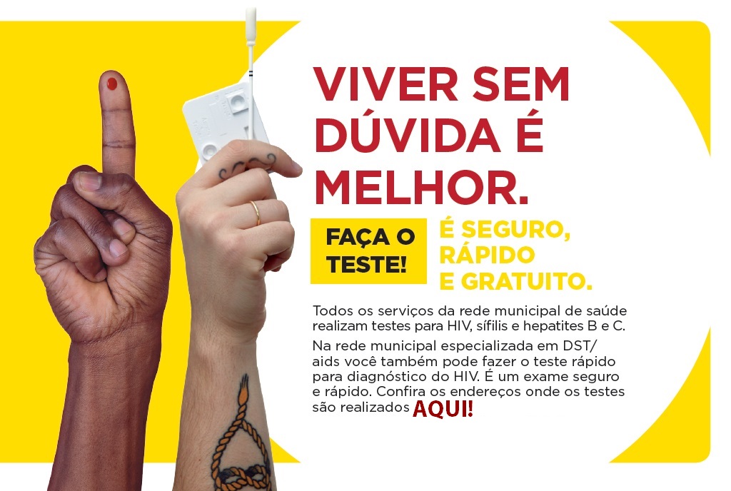  Arte com fundo amarelo e um círculo branco. Do lado esquerdo, há uma foto de duas mãos, sendo que uma está com o indicador para cima, com a palma da mão virada para frente. Esse dedo está furado, com uma gota de sangue. A outra mão está segurando uma plaqueta branca e um bastão com algodão na ponta, que são usados para o teste de fluído oral para HIV. Dentro do círculo da arte, há o texto VIVER SEM DÚVIDA É MELHOR, todo em letras maiúsculas e em vermelho. Abaixo desse texto, à esquerda, há um retângulo amarelo, com o texto FAÇO O TESTE! , escrito todo em maiúsculo e em preto. Ao lado direito do retângulo, há o texto É SEGURO, RÁPIDO E GRATUITO, escrito em amarelo e todo em letras maiúsculas. Abaixo de tudo isso, há o parágrafo com o textoTodos os serviços da rede municipal de saúde realizam testes para HIV, sífilis e hepatites B e C. Na rede municipal especializada em DST/aids você também pode fazero teste rápido para diagnóstico do HIV. É um exame seguro e rápido. Confira os endereços onde os testes são realizados clicando aqui.