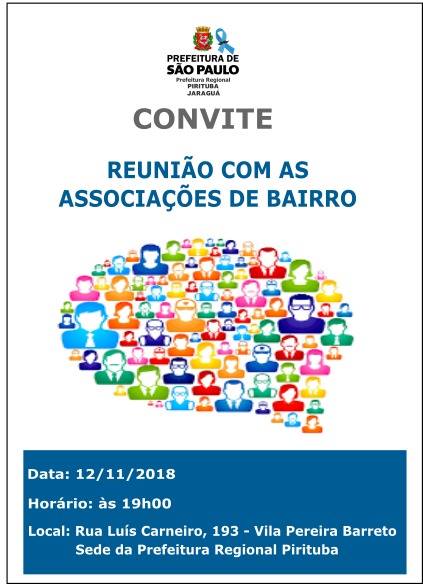 Convite Oficial da Subprefeitura Pirituba/Jaraguá com os seguintes dizeres: Reunião com as Associações de Bairro, data 12 de novembro de 2018, horário: às 19h00, local: Rua Luís Carneiro, 193 - Vila Pereira Barreto, Sede da Prefeitura Regional Pirituba. No centro da imagem há uma ilustração com diversos rostos formando um balão de conversa. Por fim, no topo do convite a Logo Oficial da Prefeitura Regional Pirituba/Jaraguá.