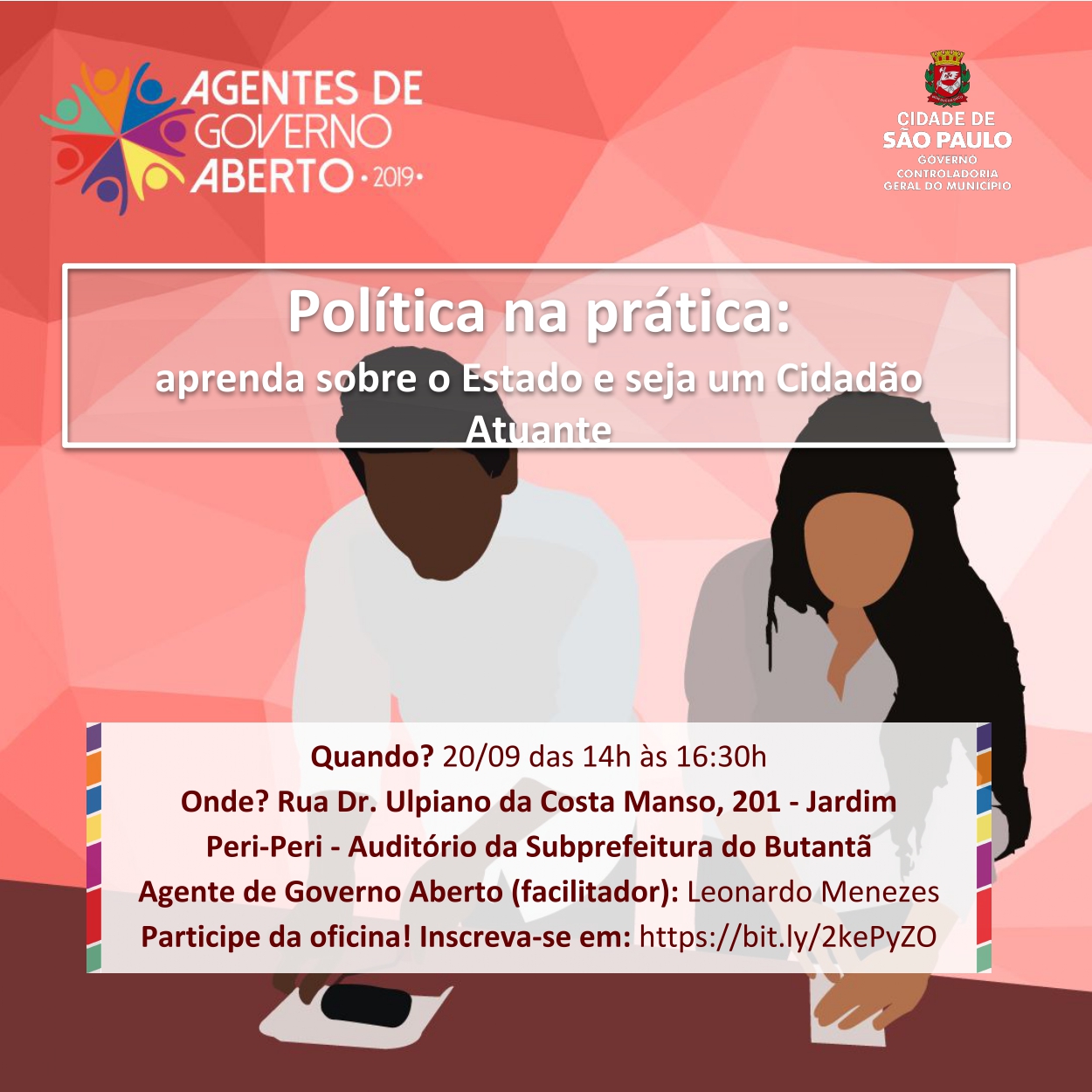 A imagem consiste em um convite para oficina “Política na prática: aprenda sobre o Estado e seja um Cidadão Atuante”. No canto superior esquerdo, foi colocado o logo do projeto Agentes do Governo Aberto – 2019, um programa promovido pela Prefeitura de São Paulo que oferece oficinas sobre diferentes temas espalhadas pelas Subprefeituras Regionais. No canto superior direito está localizado o logo da Prefeitura da Cidade de São Paulo. No centro da imagem pode-se ler o nome da oficina “Política na prática: aprenda sobre o Estado e seja um Cidadão Atuante” em letras grandes dentro de uma moldura branca. Logo abaixo disso é possível observar um retângulo que contém as principais informações sobre o evento, são elas: a data, 20 de setembro; o horário, das 14h às 16:30h; o local, auditório da Subprefeitura do Butantã, Rua Doutor Ulpiano da Costa Manso, 201, Jardim Peri-Peri; o agente responsável pela oficina, Leonardo Menezez; e, por último, o site pelo qual é possível inscrever-se. 