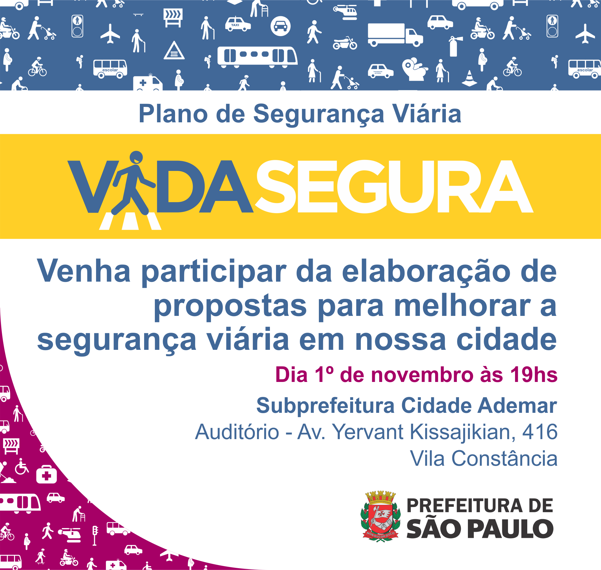 Imagem mostra na linha superior na cor azul e ícones brancos de caminhão, placas de sinalização, pessoas, motoqueiros, ciclista, âmbulâncias, automóveis, trens, ônibus e semáforos. Abaixo desta linha, os dizeres: Plano de Segurança Viária. Abaixo, uma linha amarela com o logotipo da audiência com os dizeres Vida Segura e o ícone de uma pessoa atravessando uma faixa de pedestre no lugar do I da palavra vida. Abaixo, os dizeres: venha participar da elaboração de propostas para melhorar a segurança viária em nossa cidade/ Dia 1º de novembro às 19h/ Subprefeitura Cidade Ademar/ Auditório - Av. Yervant Kissajikian, 416, Vila Constância. No canto inferior esquerdo, os mesmos ícones do início da imagem, mas num fundo rosa,  e no canto inferior direito o logotipo da Prefeitura de São Paulo