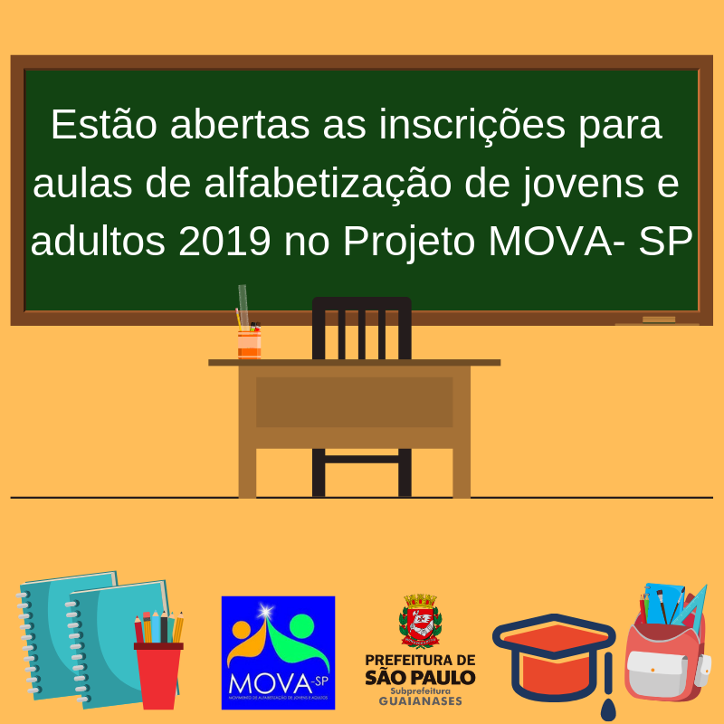 Imagem de fundo amarelo. No centro está uma lousa com a frase: “Estão abertas as inscrições para aulas de alfabetização de jovens e adultos 2019 no Projeto MOVA-SP”. Abaixo da lousa está a mesa e cadeira do professor com um porta-treco. No canto inferior esquerdo estão dois cadernos e um porta lápis, e ao seu lado direito a logomarca do projeto MOVA-SP e da Subprefeitura Guaianases. No canto inferior direito (ao lado da logomarca da Subprefeitura Guaianases) um chapéu de formatura e uma mochila.