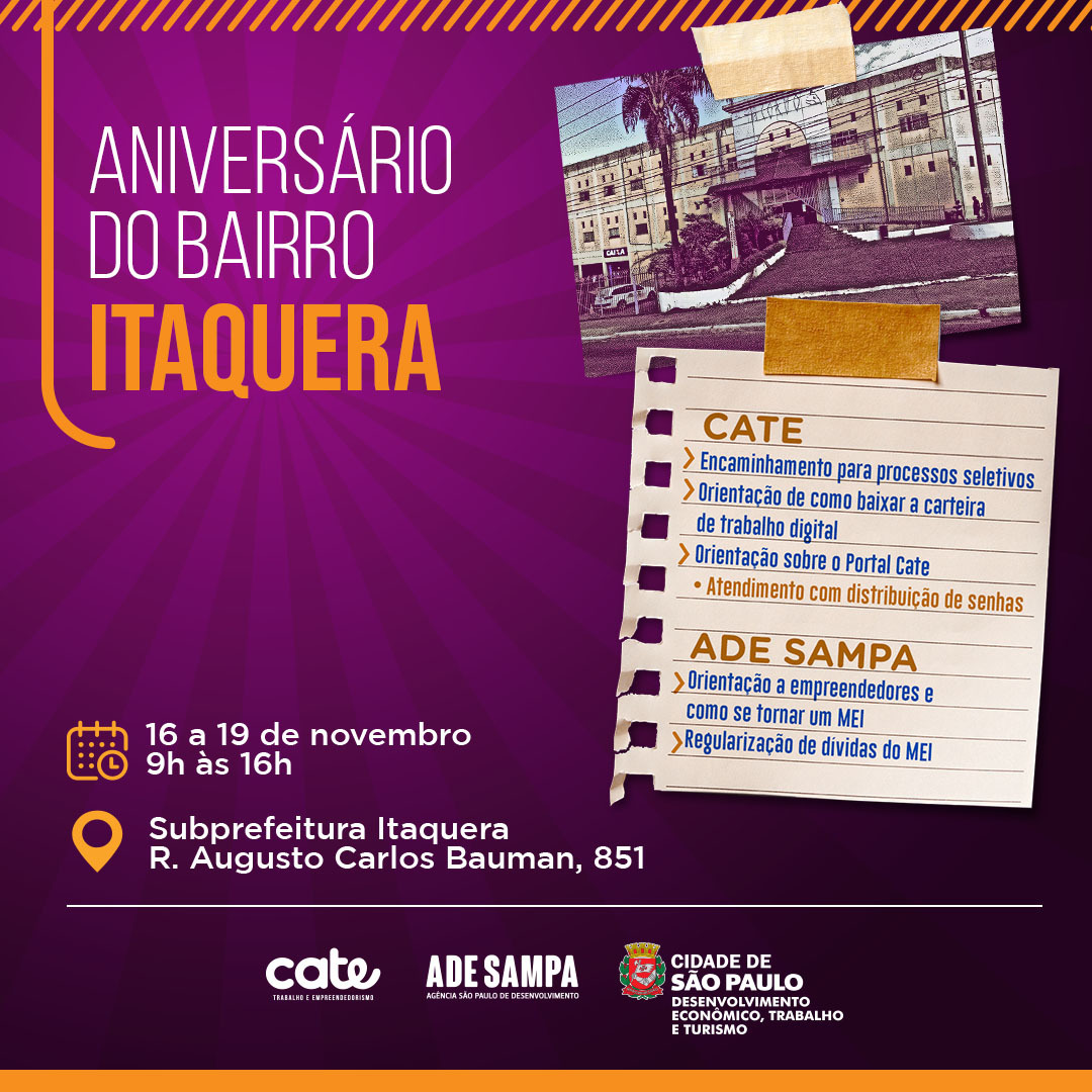 A imagem é um banner informativo com fundo branco e texto em português em letras pretas e azuis. No topo, em destaque, lê-se "ANIVERSÁRIO DO BAIRRO ITAQUERA". Abaixo, há informações sobre os serviços oferecidos no local, listados com marcadores:  Encaminhamento para processos seletivos Orientação de como baixar a carteira de trabalho digital Orientações sobre o Portal Cate Atendimento e informações sobre a Carteira do Trabalhador No lado direito, há um texto que indica "ADE SAMPA" e "Orientação a empreendedores e como se formalizar MEI". Abaixo, "Regularização de dívidas do MEI".  No centro da imagem, há as datas e horários do evento: "16 a 19 de novembro" e "9h às 16h".  Na parte inferior, o local do evento é especificado: "Subprefeitura Itaquera" e o endereço "R. Augusto Carlos Bauman, 851".  No canto inferior esquerdo, há os logos "cate" e "ADE SAMPA", e no canto inferior direito, o logo da "CIDADE DE SÃO PAULO".  A imagem é um anúncio de serviços e orientações que serão oferecidos na Subprefeitura de Itaquera durante o período de 16 a 19 de novembro, comemorando o aniversário do bairro.