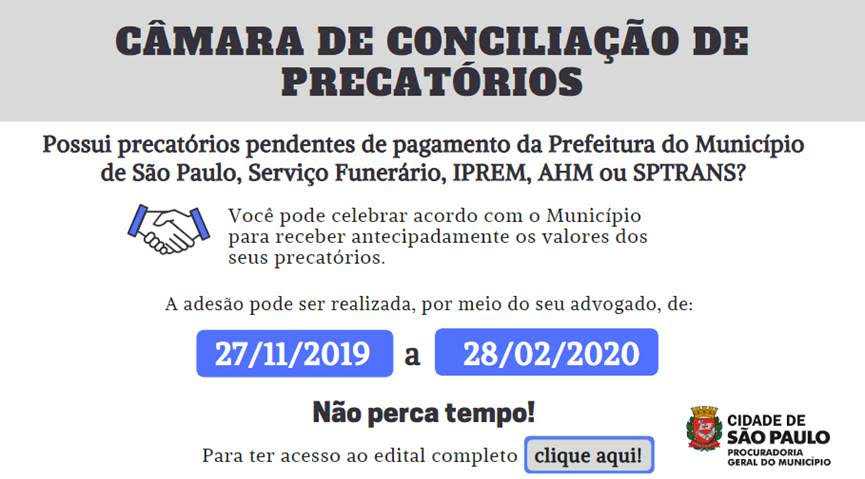 Cabeçalho: Câmara de Conciliação de Precatórios (em fundo cinza claro e fonte em negrito)  Possui precatórios pendentes de pagamento da Prefeitura do Município de São Paulo, Serviço Funerário, IPREM, AHM ou SPTRANS?  Você pode celebrar acordo com o Município para receber antecipadamente os valores dos seus precatórios (Imagem de duas mãos celebrando um  acordo)  A adesão pode ser realizada, por meio do seu advogado, de 27/11/2019 a 28/02/2020. (destaque nas datas: fundo roxo e fonte em branco)  Não perca tempo!  Para ter acesso ao edital completo clique aqui.