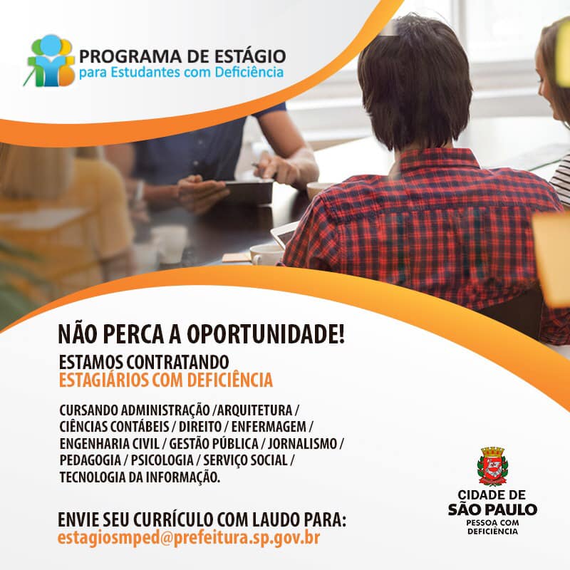 Na imagem, no topo o logotipo do Programa de Estágio para Estudantes com Deficiência.  Abaixo uma foto de jovens em volta de uma mesa de reunião.  Abaixo escrito: Não perca a oportunidade, estamos contratando estagiários com deficiência, cursando: administração, arquitetura, ciências contábeis, direito, enfermagem, engenharia civil, gestão pública, jornalismo, pedagogia, psicologia, serviço social e tecnologia da informação.  Envie seu currículo com laudo para: estagiosmped@prefeitura.sp.gov.br