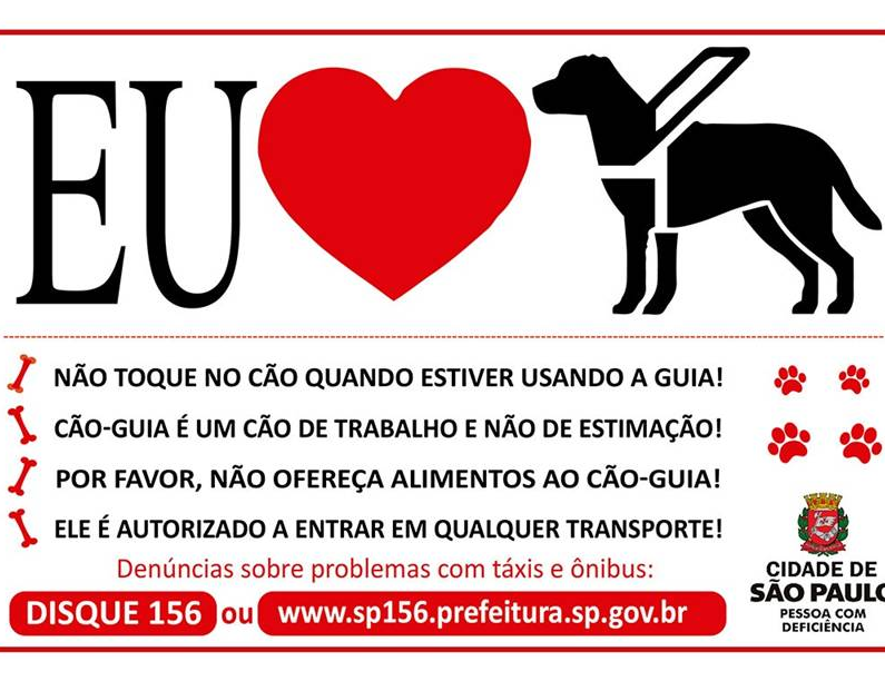 sobre um plano de fundo branco, a ilustração: Eu (um coração vermelho) e um cão-guia ao lado. Mais abaixo, ícones de ossinhos próximo de cada dica: "Não toque no cão quando estiver usando a guia!; Cão-guia é um cão de trabalho e não de estimação!; Por favor, não ofereça alimentos ao cão-guia!; Ele é autorizado a entrar em qualquer transporte! - Lado direito, ícones de patinhas ao redor. Denúncias sobre problemas com táxis e ônibus: DISQUE 156 ou www.sp156.prefeitura.sp.gov.br - lado direito logotipo Cidade de São Paulo Pessoa com Deficiência. 