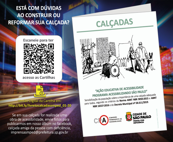 plano de fundo uma avenida com prédios e luzes coloridas, em ambos os lados da foto. Sobre a foto, lado esquerdo: Está com dúvidas ao construir ou reformar sua calçadas? Foto do código: escaneie para ter acesso as Cartilhas. Versão Digital da Cartilha em: http://bit.ly/livretocalcadassmped_01-20. Se em sua calçada for realizada uma obra de acessibilidade, envie fotos pata publicarmos em nosso álbum no facebook, calçada amiga da pessoa com deficiência,imprensasmped@prefeitura.sp.gov.br. Lado esquerdo, foto da cartilha: Calçadas – ilustração de uma cidade com pessoas com deficiência nas calçadas. Texto: Ação Educativa de Acessibilidade - Programa Acessibilizando São Paulo: Sensibilização da população sobre a importância de uma calçada adequada para todos, segundo os critérios da Norma ABNT NBR 9050;2015 e ABNT NBR 16537-2016 e do Decreto Municipal n° 58.611/2019. Rodapé, os logotipos: CPA Comissão Permanente de Acessibilidade e Cidade de São Paulo Pessoa com Deficiência. 