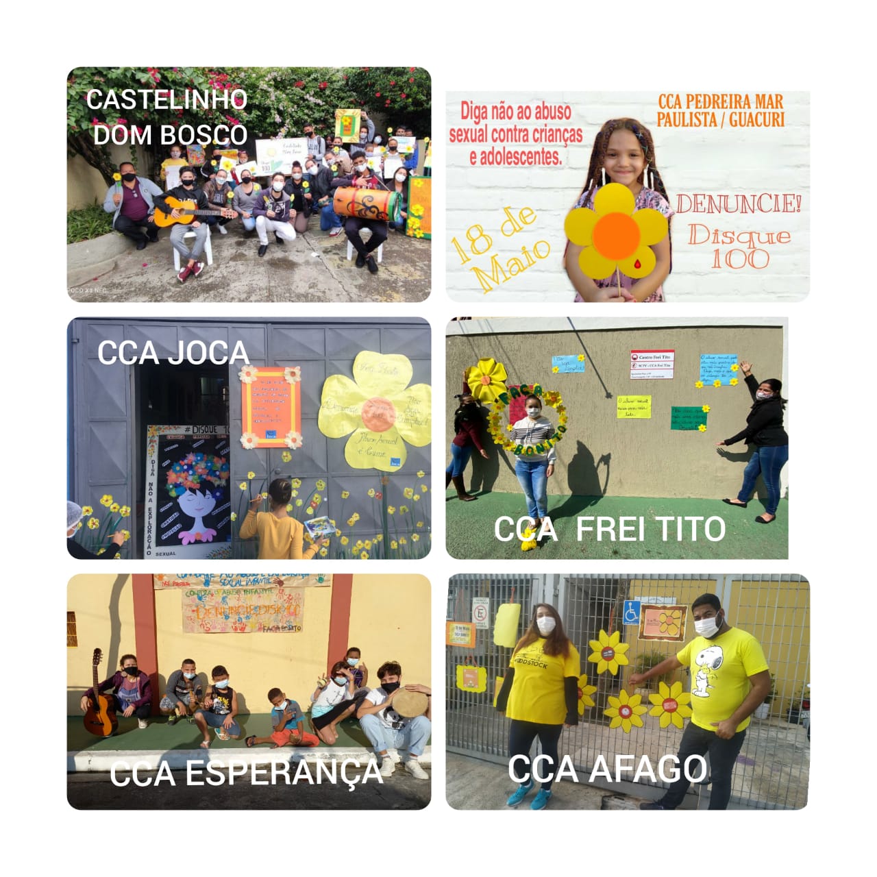 Montagem com seis fotos retangulares horizontais, três na primeira coluna e três na segunda coluna. Com cartazes promovendo a conscientização do dia 18 de maio. Na primeira foto da montagem, um grupo de jovens e adolescentes com mascaras. Dois sentados em cadeiras com instrumentos musicais, o da esquerda com um violão e o da direita com um tambor e ao fundo crianças segurando cartazes. Na segunda foto da primeira coluna há pinturas de flores amarelas, um vaso com flores coloridas, um cartaz laranja e uma criança de amarelo pintando flores amarelas coladas em um portão cinza. Na terceira foto da primeira coluna tem 6 crianças de máscaras sentadas em um gramado verde, na esquerda um jovem segurando um violão e na direita um pandeiro, ao fundo uma parede amarela com duas colunas vermelhas, tendo na parede um cartaz. Na coluna da direita, a primeira foto tem um fundo branco com uma criança segurando uma flor amarela e frases escritas no fundo. Na segunda foto da fileira da direita tem uma parede cinza claro com cartazes pregados, um chão verde e três mulheres, as do lado esquerdo, uma aponta para os cartazes e a outra segura uma moldura de flores. Na terceira foto da fileira direita tem uma grade ao fundo com cartazes pendurados e desenhos de flores. Com uma mulher e um homem de mascara de frente a grade com a decoração dos cartazes 