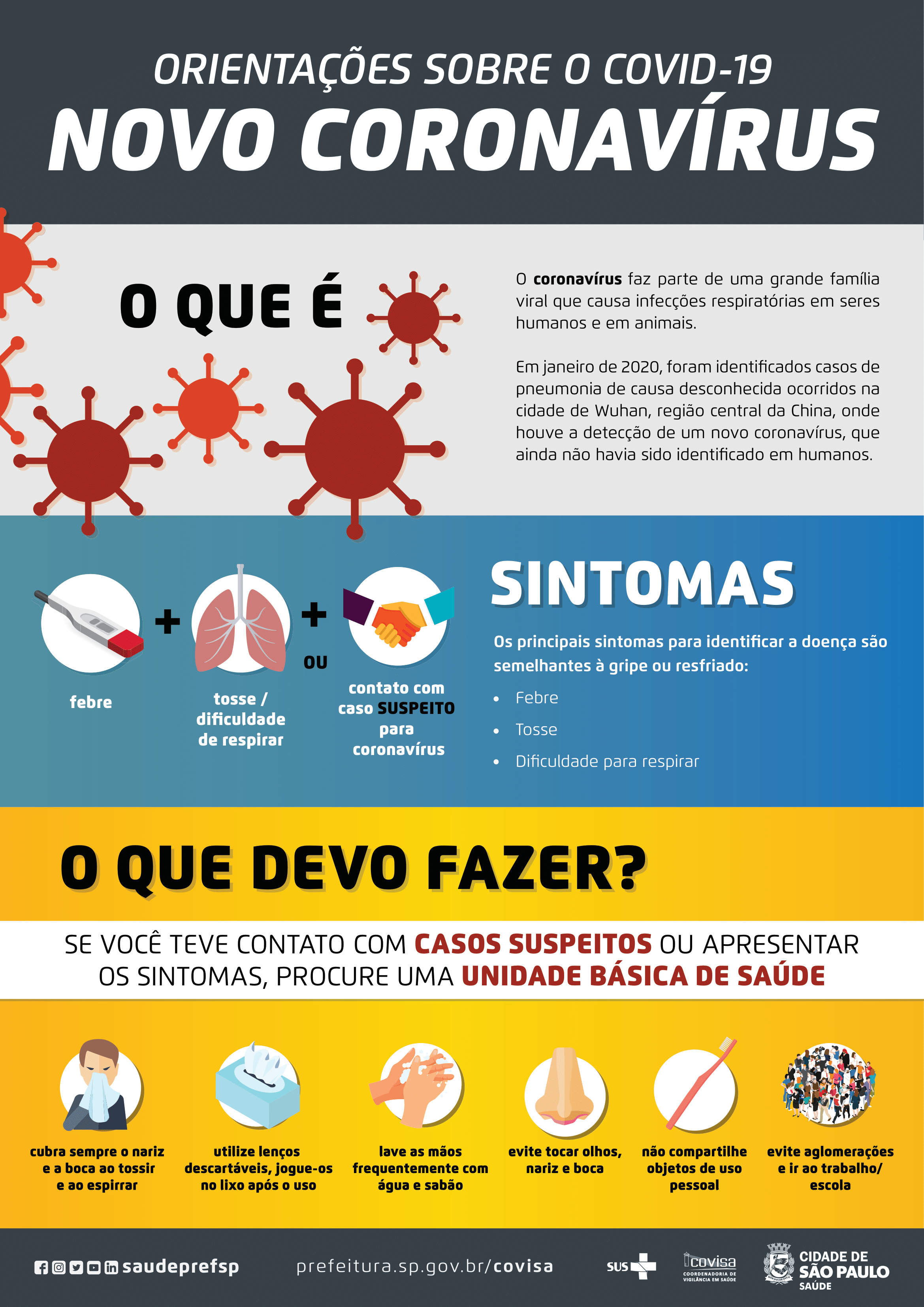  #PraCegoVer: ORIENTAÇÕES SOBRE O COVID-19. NOVO CORONAVÍRUS. O QUE É: O coronavírus faz parte de uma grande família viral que causa infecções respiratórias em seres humanos e em animais. Em janeiro de 2020, foram identificados casos de pneumonia de causa desconhecida ocorridos na cidade de Wuhan, região central da China, onde houve a detecção de um novo coronavírus, que ainda não havia sido identificado em humanos. SINTOMAS: Febre, Tosse/dificuldade de respirar Ou contato com  caso suspeito para coronavírus. Os principais sintomas para identificar a doença são semelhantes à gripe ou resfriado: Febre, Tosse, Dificuldade para respirar. O QUE DEVO FAZER? SE VOCÊ TEVE CONTATO COM CASOS SUSPEITOS OU APRESENTAR OS SINTOMAS, PROCURE UMA UNIDADE BÁSICA DE SAÚDE Cubra sempre o nariz e a boca ao tossir e ao espirrar Utilize lenços descartáveis, jogue-os no lixo após o uso. Lave as mãos frequentemente com água e sabão. Evite tocar olhos, nariz e boca. Não compartilhe objetos de uso pessoal. Evite aglomerações e ir ao trabalho/escola. Logos do Sistema Único de Saúde, COVISA e da Secretaria Municipal da Saúde - SMS