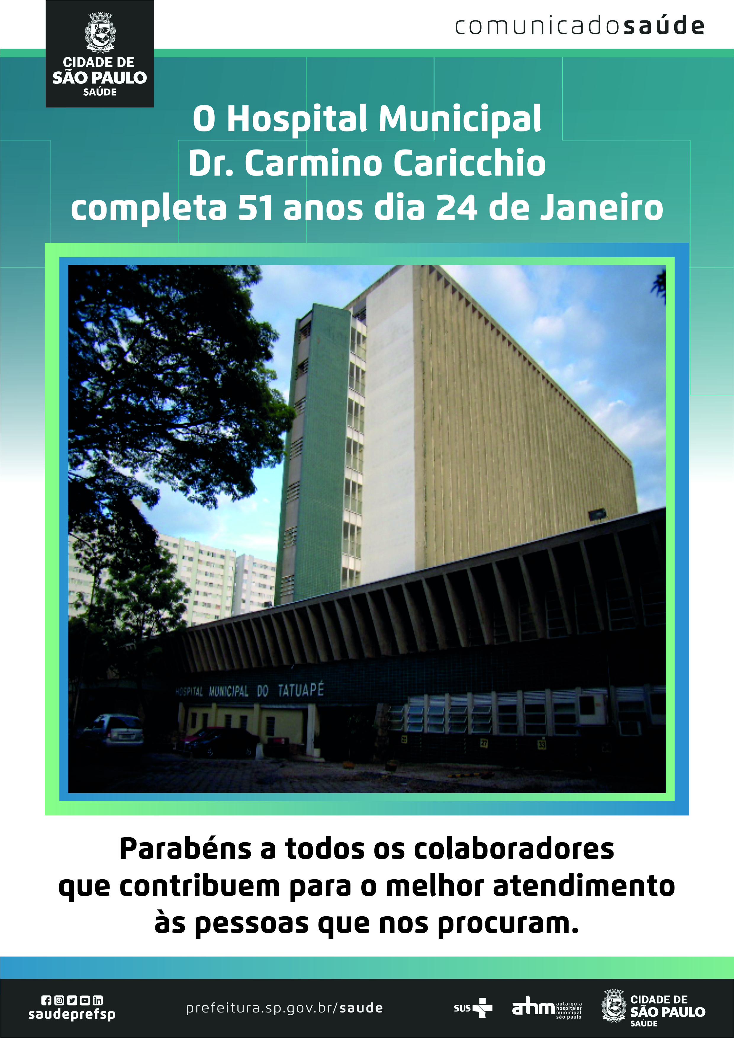 #PraCegoVer Comunicado Saúde O Hospital Municipal Dr. Carmino Caricchio completa 51 anos dia 24 de Janeiro. Parabéns a todos os colaboradores que contribuem para o melhor atendimento às pessoas que nos procuram. https://www.facebook.com/saudeprefsp https://www.instagram.com/saudeprefsp https://twitter.com/saudeprefsp https://www.youtube.com/user/redespsaudavel https://www.linkedin.com/company/saudeprefsp https://www.prefeitura.sp.gov.br/cidade/secretarias/saude/ Logos: SUS Autarquia Hospitalar Municipal Cidade de São Paulo