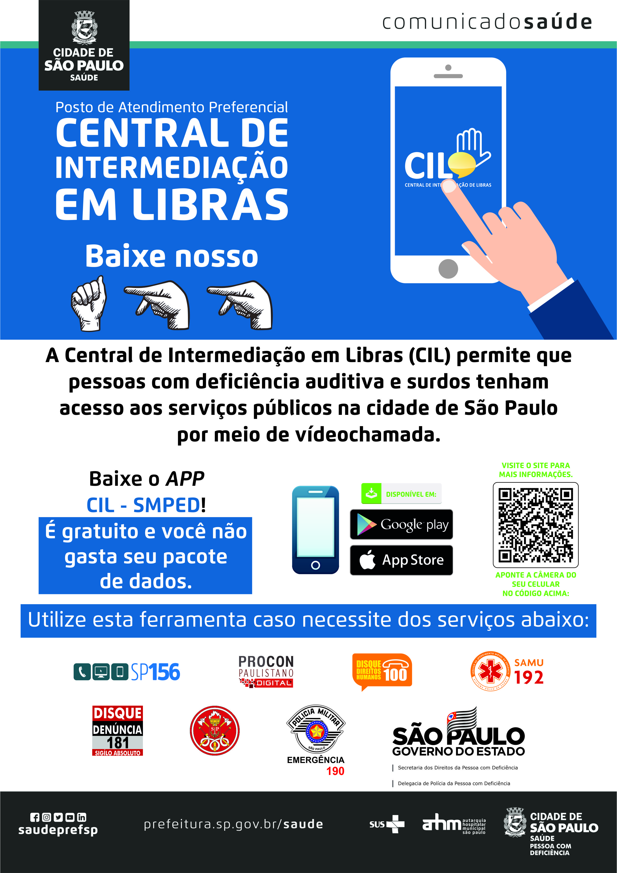 #PraCegoVer Posto de Atendimento Preferencial Central de Intermediação em Libras Baixe nosso APP Desenho de uma mão indicando o aplicativo da CIL A Central de Intermediação e Libras (CIL) permite que pessoas com deficiência auditiva e surdos tenham acesso aos serviços públicos na cidade de São Paulo por meio de videochamada. Baixe o APP CIL – SMPED! É gratuito e você não gasta seu pacote de dados. Imagem de um celular e indicação da loja de aplicativos Google play e App Store. Visite o site para mais informações Imagem do QR Code Aponte a câmera do seu celular no código acima. Utilize esta ferramenta caso necessite dos serviços abaixo: SP156 Procon Paulistano Digital Disque Direitos Humanos 100 SAMU 192 Disque Denúncia 181 – Sigilo absoluto Corpo de bombeiros Polícia Militar Emergência 190 Governo do estado de São Paulo Secretaria dos Direitos  da Pessoa com Deficiência Delegacia de Polícia da Pessoa com Deficiência https://www.facebook.com/saudeprefsp https://www.instagram.com/saudeprefsp https://twitter.com/saudeprefsp https://www.youtube.com/user/redespsaudavel https://www.linkedin.com/company/saudeprefsp  https://www.prefeitura.sp.gov.br/cidade/secretarias/saude/  Logos SUS Autarquia Hospitalar Municipal Cidade de São Paulo Saúde Pessoa com Deficiência