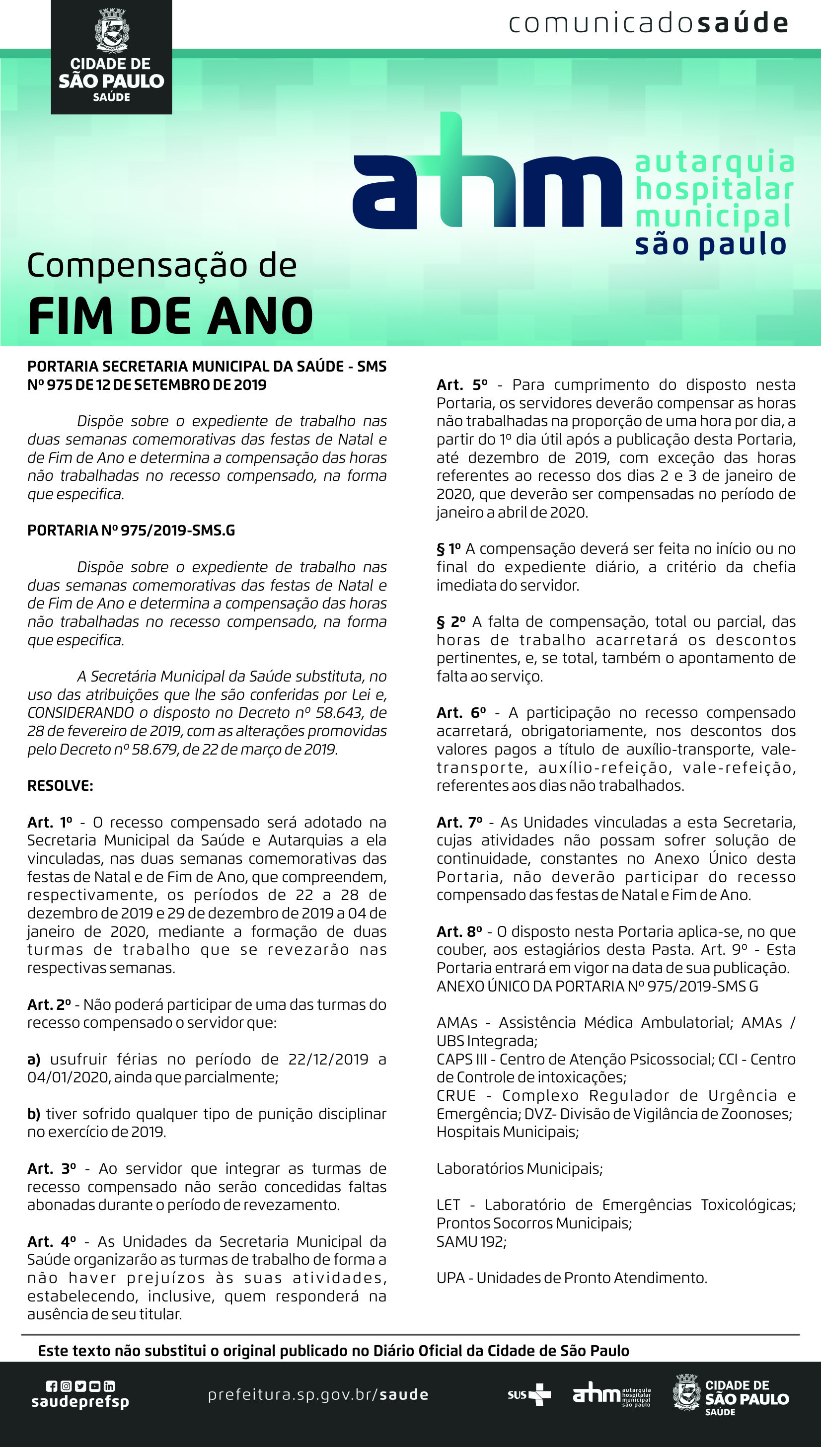 #PraCegoVer  Comunicado Saúde Compensação de Fim da Ano  Portaria Secretraia Municipal da Saúde – SMS Nº 975 de 12 de setembro de 2019-12-18  Dispõe sobre o expediente de trabalho nas duas semanas comemorativas das festas De Natal e de Fim de Ano e determina a compensação das horas não trabalhadas no Receso compensado, na forma que especifica.  Portaria nº 975/2019-SMS.G Dispõe sobre o expediente de trabalho nas duas semanas comemorativas Das festas de Natal e de fim de ano e determina a compensação das horas Não trabalhadas no recesso compensado, na forma que especifica.  A Secretária Municipal da Saúde substituta, no uso das atribuições que lhe são Conferidas por Lei e, CONSIDERANDO o disposto no Decreto nº 58.643, de 28 de fevereiro de 2019, com as alterações promovidas pelo Decreto nº 58.679, de 22 de março de 2019.  RESOLVE: Art. 1º - O rcesso compensado será adotado na Secretaria Municipal da saúde e Autarquias A ela vinculadas, nas duas semanas comemorativas das festas de Natal e de Fim de Ano, que compreendem, respectivamente, os períodos de 22 a 28 de dezembro de 2019 e 29 de dezembro de 2019 a 04 de janeiro de 2020,  mediante a formação de duas turmas de trabalho que se revesarão nas respectivas semanas.  Art. 2º - Não poderá participar de uma das turmas do recesso compensado o servidor que: a)	Usufruir férias no período de 22/12/2019 a 04/01/2020, ainda que parcialmente; b)	Tiver sofrido qualquer tipo de punição disciplinar no exercício de 2019;  Art. 3º - Ao servidor que integrar as turmas de recesso compensado não serão Concedidas faltas abonadas durante o período de revezamento.  Art. 4º - As unidade da Secretraia Municipal da Saúde organizarão as turmas de trabalho de forma a  Não haver prejuízos ás suas atividades, estabelecendo, inclusive, quem responderá sa ausência de seu titular.  Art. 5º - Para cumprimento do disposto nesta Portaria, os servidores deverão compensar As horas não trabalhadas na proporção de uma hora por dia, a partir do 1º dia útil após a  Publicação desta Portaria, até dezembro de 2019, com exceção das horas referentes Ao recesso dos dias 2 e 3 de janeiro de 2020, que deverão ser compensados no período de Janeiro a abril de 2020.  §1º - A compensação deverá ser feita no início ou no final do expediente diário, a critério da chefia imediata do servidor.  §2º - A falta de compensação, total ou parcial, das horas de trabalho acarretará os descontos Pertinentes, e se total, também o apontamento de falta ao serviço.  Art. 6º - A participação no recesso compensado acarretará, obrigatoriamente, nos descontos Dos valores pagos a título de auxílio-transporte, vale-transporte, auxílio-refeição, vale-refeição, Referentes aos dias não trabalhados.  Art. 7º - As Unidades vinculadas a esta Secretaria, cujas atividades não possam sofrer solução de Continuidade, constantes no Anexo ùnico desta Portaria, não deverão participar do recesso Compensado das festas de Natal e Fim de Ano.  Art. 8º - O disposto nesta Portaria aplica-se, no que couber, aos estagiários desta Pasta.   Art. 9º - Esta Portaria entrará em vigor na data de sua publicação.  ANEXO ÚNICO DA PORTARIA Nº 975/2019 – SMS G  AMAs – Assistência Médica Ambulatorial; AMAs/UBS Integrada; CAPSIII – Centro de Atenção Psicossocial; CCI – Centro de Controle de Intoxicações; CRUE – Complexo Regulador de Urgência e Emergência; DVZ – Divisão de Vigilância de Zoonoses; Hospitais Municipais; Laboratórios Municipais; LET – Laboratório de Emergências Toxicológicas; Prontos Socorros Municipais; SAMU 192; UPA – Unidades de Pronto Atendimento.  Este texto não substitui o original publicados no Diário Oficial da Cidade de São Paulo  https://www.facebook.com/saudeprefsp https://www.instagram.com/saudeprefsp https://twitter.com/saudeprefsp https://www.youtube.com/user/redespsaudavel https://www.linkedin.com/company/saudeprefsp  https://www.prefeitura.sp.gov.br/cidade/secretarias/saude/  Logos SUS Autarquia Hospitalar Municipal Cidade de São Paulo