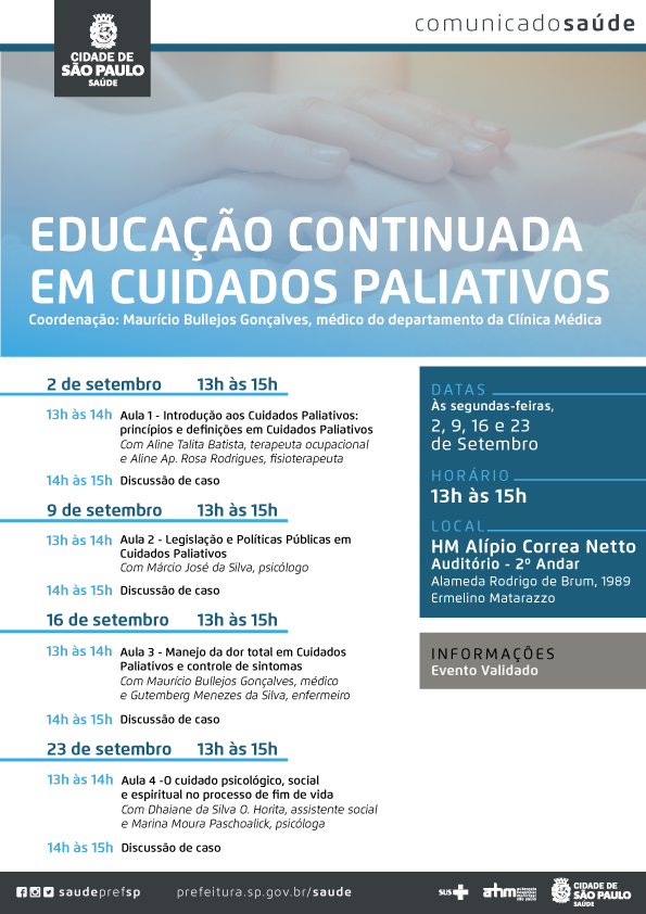 #PraCegoVer Comunicado Saúde Educação Continuada em Cuidados Paliativos Coordenação: Maurício Bullejos Gonçalves, médico do Departamento da Clínica Médica  Datas Às segundas feiras 2,9,16 e 23 de setembro  Horário 13h às 15h  Local HM Alípio Corrêa Netto – Auditório 2º andar Alameda Rodrigo de Brum, 1989 – Ermelino Matarazzo  2 de setembro – 13h às 15h 13h às 14h – Aula 1 –Introdução aos Cuidados Paliativos Princípios e definições em Cuidados Paliativos, com Aline Talita Batista, terapeuta ocupacional e Aline Ap. Rosa Rodrigues, fisioterapeuta 14h às 15H – Discussão de caso  9 de setembro – 13h às 15h 13h às 14h – Aula 2 – Legislação e Políticas Públicas em Cuidados Paliativos Com Márcio José da Silva, psicólogo 14h às 15h – Discussão de caso  16 de setembro – 13h às 15h 13h às 14h – Aula 3 – Manejo da dor total em Cuidados Paliativos e controle de sintomas Com Maurício Bullejos Gonçalves, médico e Gutemberg Menezes da Silva, enfermeiro  14h às 15h – Discussão de caso  23 de setembro – 13h às 15h 13h às 14h – Aula 4 – O cuidado psicológico, social e espiritual no processo de fim de vida Com Dhaiane da Silva O. Horita, assistente social e Marina Moura Paschoalick, psicóloga 14h às 15h – Discussão de caso   Informações Evento Validado  Redes Sociais https://www.facebook.com/saudeprefsp/ https://www.instagram.com/saudeprefsp/ https://twitter.com/saudeprefsp  prefeitura.sp.gov.br/saúde  Logos  Sistema Único de saúde (SUS), Autarquia Hospitalar Municipal (AHM) e Cidade de São Paulo