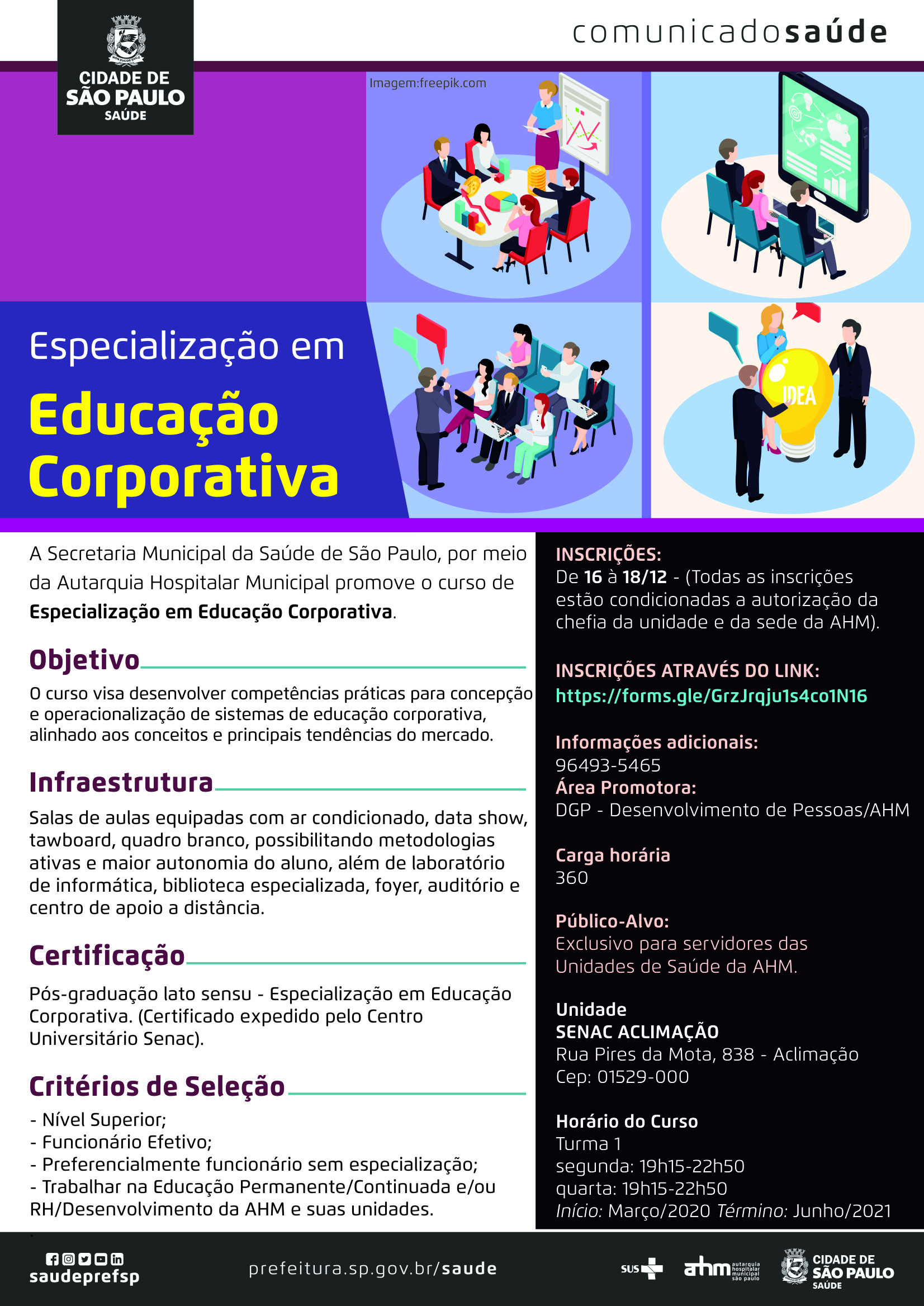 #PraCegoVer Comunicado Saúde Especialização em Educação Corporativa  A Secretraia Municipal da Saúde de São Paulo, por meio da Autarquia Hospitalar Municipal promove o curso de Especialização em Educação Corporativa  Objetivo O curso visa desenvolver competências práticas para concepção e operacionalização De sistemas de educação corporativa, alinhado aos conceitos e principais tendências do mercado.  Infraestrutura Salas de aulas equipadas com ar condicionado, data show, tawboard, quadro branco, possibilitando Metodologias ativas e maior autonomia do aluno, além de laboratório de informática, biblioteca especializada, foyer, auditório e centro de apoio a distância.  Certificação Pós-graduação lato sensu – Especialização em Educação Corporativa (Certificado expedido pelo Centro Universitário SENAC)   Critérios de Seleção -Nível Superior; -Funcionário Efetivo; -Preferencialmente funcionário sem especialização; -Trabalhare na Educação Permanente/Continuada e/ou RH/Desenvolvimento Da AHM e suas unidades  Inscrições De 16 a 18/12  (Todas as inscrições estão condicionadas a autorização da chefia e da sede da AHM)  Inscrições através do link https://forms.gle/GrzJrqju1s4co1N16  Informações adicionais 96493-5465  Area promotora DGP – Desenvolvimento de Pessoas/AHM  Carga horária  360 horas  Público Alvo Exclusivo para servidores das Unidade de Saúde da AHM  Unidade SENAC Aclimação Rua Pires da Mota, 838 – Aclimação Cep: 01529-000  Horário do Curso Turma 1 Segunda: 19h15 -22h50 Quarta: 19h15-22h50 Início: Março/2020 Término: Junho/2021  https://www.facebook.com/saudeprefsp https://www.instagram.com/saudeprefsp https://twitter.com/saudeprefsp https://www.youtube.com/user/redespsaudavel https://www.linkedin.com/company/saudeprefsp  https://www.prefeitura.sp.gov.br/cidade/secretarias/saude/  Logos SUS Autarquia Hospitalar Municipal Cidade de São Paulo