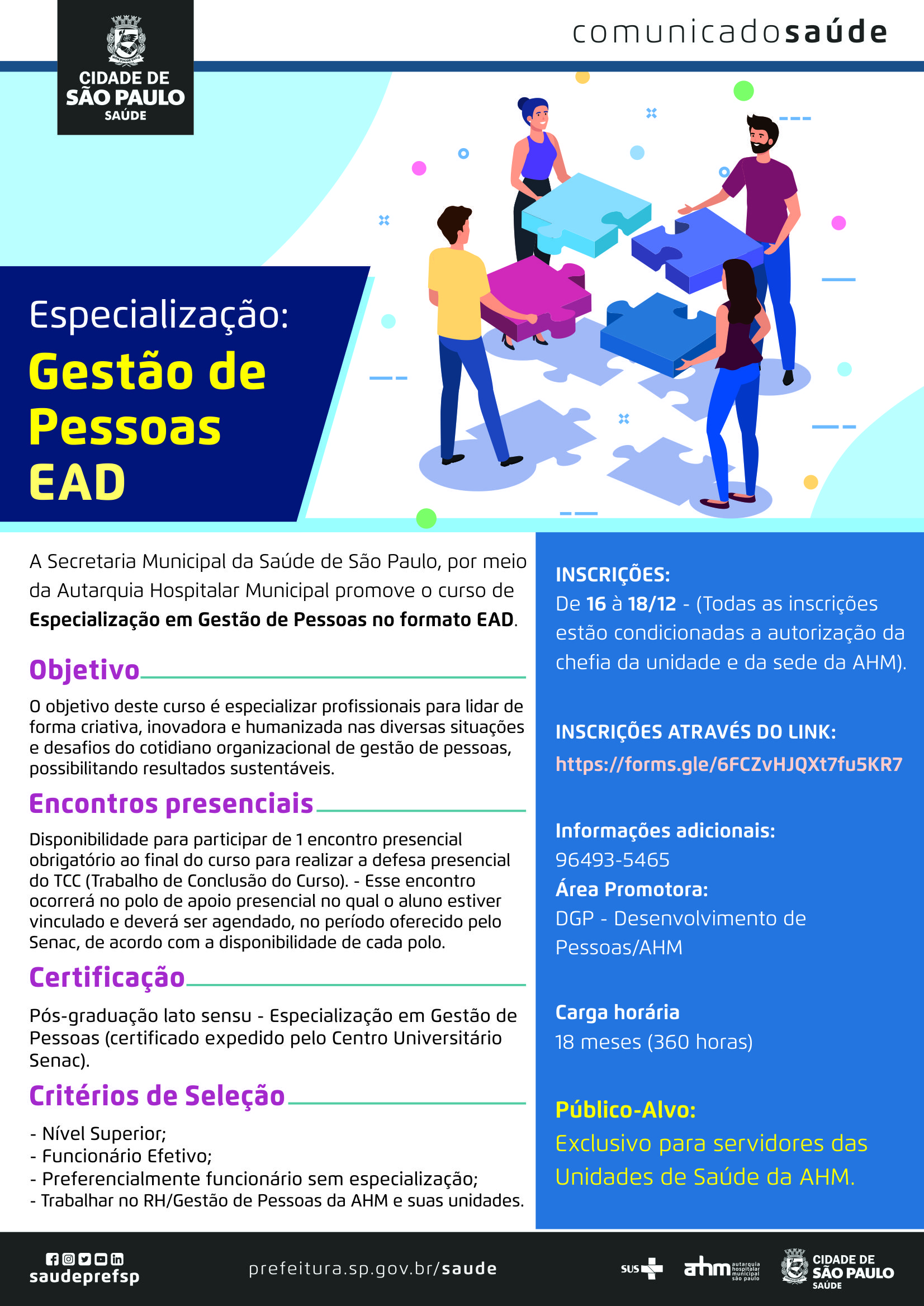 #PraCegoVer Comunicado Saúde  Especialização: Gestão de Pessoas EAD  A Secretraia Municipal da Saúde de São Paulo, por meio da Autarquia Hospitalar Municipal Promove o curso de Especialização em Gestão de Pessoas no formato EAD.  Objetivo O objetivo deste curso é especializar profissionais para lidar de forma criativa, iovadora e humanizada nas diversas situações  e desafios do cotidiano organizacional de gestão de pessoas, possibilitando resultados sustentáveis.  Encontros presenciais Disponibilidade para participar de 1 encintro presencial obrigatório ao final do curso para realizar a defesa presencial Do TCC (Trabalho de Conclusão do Curso). Esse encontro ocorrerá no polo de apoio presencial no qual o aluno Estiver vinculado e deverá ser agendado, no período oferecido pelo SENAC, de acordo com a disponibilidade de cada polo.  Certificação Pós-graduação lato sensu – Especialização em Gestão de Pessoas (certificado expedido pelo Centro Universitário SENAC)  Critérios de Seleção - Nível Superior; - Funcionário Efetivo; -Preferencialmente funcionário sem especialização; -Trabalhar no RH/Gestão de Pessoas da AHM e suas unidades.  Inscrições De 16 a 18/12  (Todas as inscrições estão condicionadas a autorização da chefia da unidade e da sede da AHM)  Inscrições  Link: https://forms.gle/6FCZvHJQXt7fu5KR7  Informações adicionais:  96493-5465  Area Promotora DGP – Desenvolvimento de Pessoas/AHM  Carga Horária 18 meses (360 horas)  Público-Alvo Exclusivo para servidores das Unidade de Saúde da AHM https://www.facebook.com/saudeprefsp https://www.instagram.com/saudeprefsp https://twitter.com/saudeprefsp https://www.youtube.com/user/redespsaudavel https://www.linkedin.com/company/saudeprefsp  https://www.prefeitura.sp.gov.br/cidade/secretarias/saude/  Logos SUS Autarquia Hospitalar Municipal Cidade de São Paulo