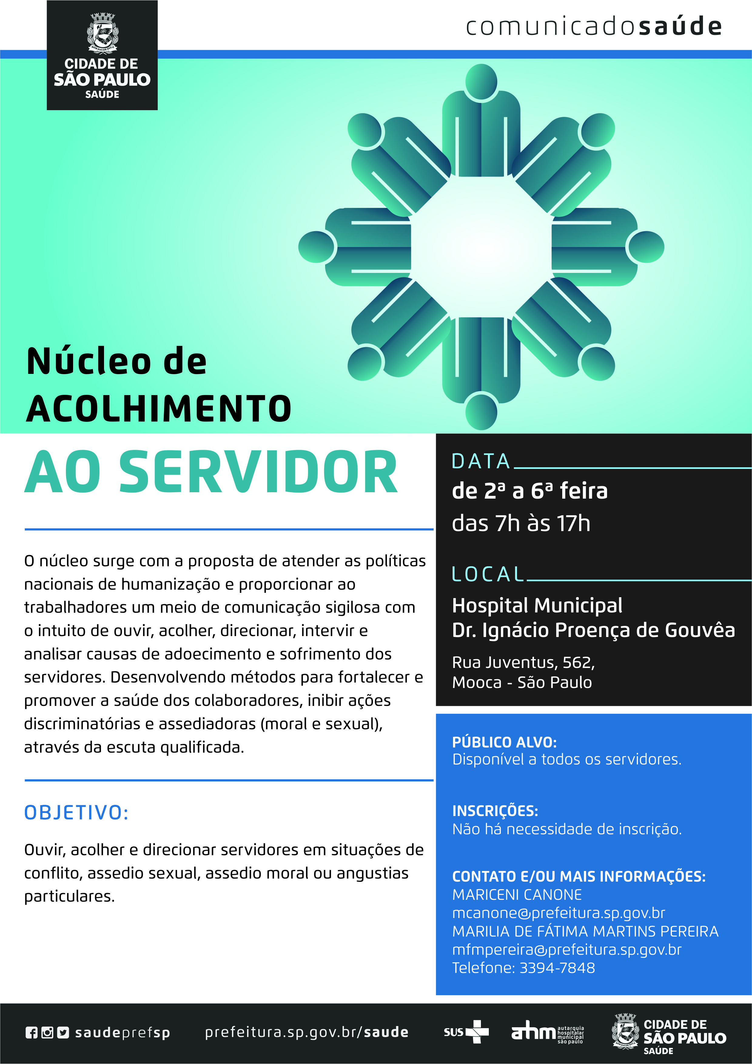 #PraCegoVer  Comunicado Saúde  Núcleo de Acolhimento ao Servidor  O núcleo surge com a proposta de atender as políticas nacionais de humanização e proporcionar aos trabalhadores um meio de comunicação sigilosa com o intuito de ouvir, acolher, direcionar, intervir e analisar causas de adoecimento e sofrimento dos servidores. Desenvolvendo métodos para fortalecer e promover a saúde dos  colaboradores, inibir ações discriminatórias e assediadoras (moral e sexual), através da escuta qualificada.  Objetivo Ouvir, acolher e direcionar servidores em situações de conflito, assédio sexual, assédio moral  ou angustias particulares.   Data De 2ª a 6ª feira Das 7h às 17h  Local Hospital Municipal Dr. Ignácio Proença de Gouvêa Rua Juventus, 562 – Mooca – São Paulo  Público Alvo Disponível a todos os servidores  Inscrições Não há necessidade de inscrição  Contato e/ou mais informações Mariceni Canone – mcanone@prefeitura.sp.gov.br Marilia de Fátima Martins Pereira – mfmpereira@prefeitura.sp.gov.br Telefone: 3394-7848  https://www.facebook.com/saudeprefsp/ https://www.instagram.com/saudeprefsp/ https://twitter.com/saudeprefsp  prefeitura.sp.gov.br/saude  Logos  Sistema Único de saúde (SUS), Autarquia Hospitalar Municipal (AHM) e Cidade de São Paulo