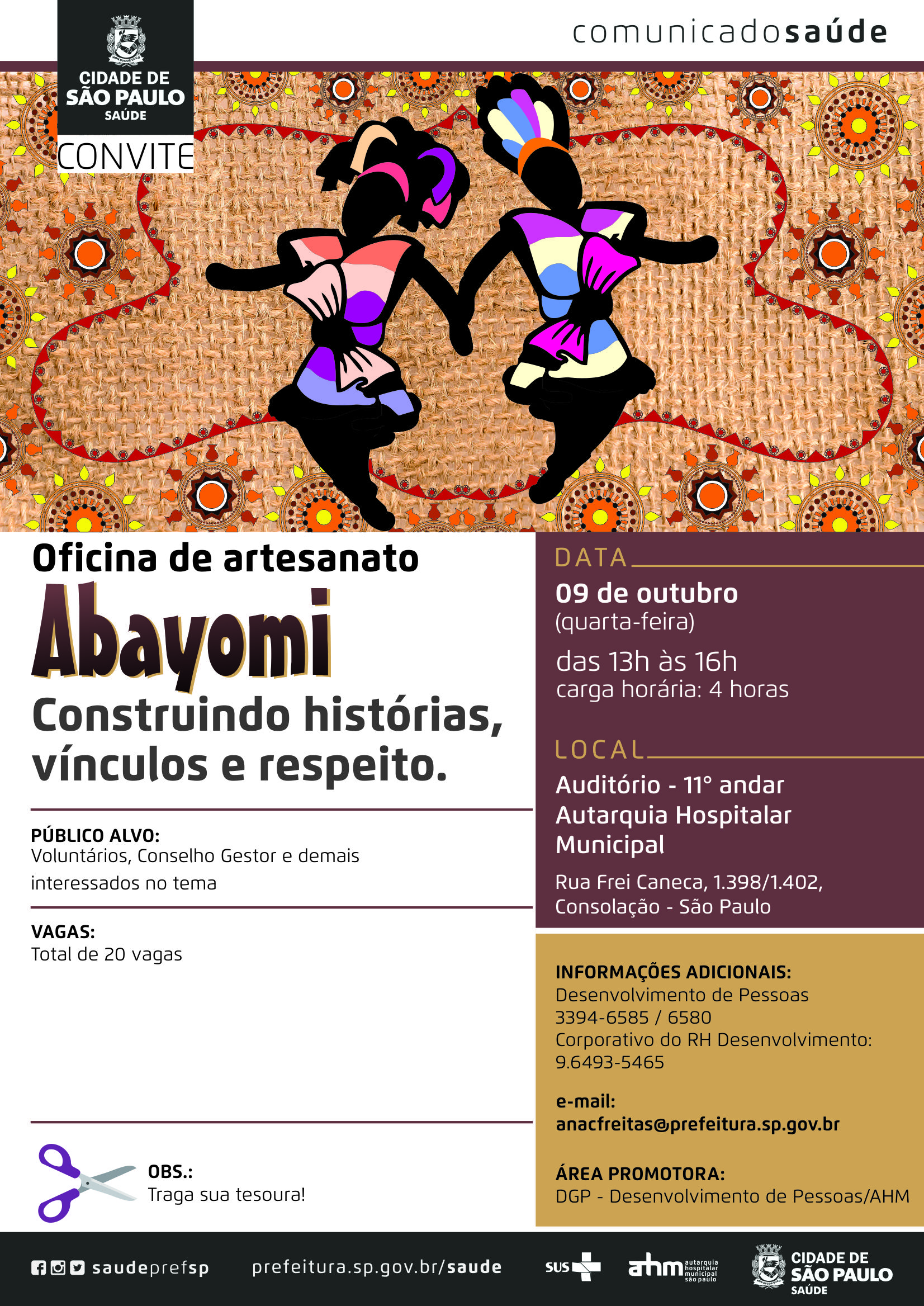 #PraCegoVer Convite Oficina de Artesanato ABAYOMI Construindo histórias, vínculos e respeito. Data 9 de outubro (quinta-feira) Horário Das 13h às 16h – carga horária 4 horas Vagas 20 vagas Público Alvo Voluntários, Conselho Gestor e demais interessados. Local Autarquia Hospitalar Municipal Auditório 11º andar R. Frei Caneca, 1398/1402 – Consolação – São Paulo Informações Adicionais Desenvolvimento de Pessoas 3394-6585/6580 Corporativo do RH Desenvolvimento 96493-5465 E-mail anacfreitas@prefeitura.sp.gov.br Área Promotora DGP – Desenvolvimento de Pessoas – AHM Redes Sociais https://www.facebook.com/saudeprefsp/ https://www.instagram.com/saudeprefsp/ https://twitter.com/saudeprefsp  prefeitura.sp.gov.br/saúde  Logos  Sistema Único de saúde (SUS), Autarquia Hospitalar Municipal (AHM) e Cidade de São Paulo