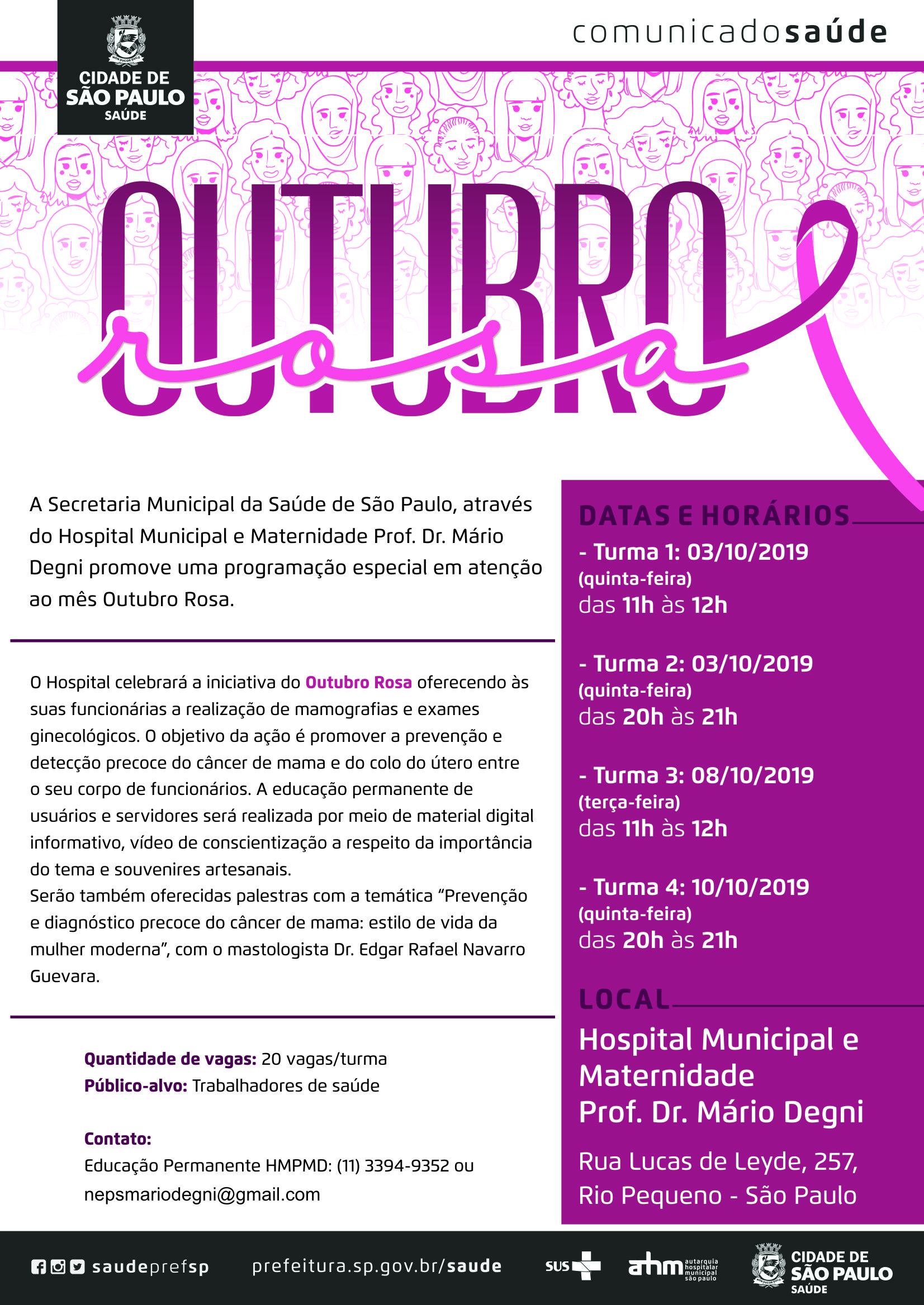 #PraCegoVer  Comunicado Saúde  A Secretaria Municipal da Saúde de São Paulo, através do Hospital Municipal e Maternidade Prof. Dr. Mario Degni promove uma programação especial em atenção ao mês Outubro Rosa.  O Hospital celebrará a iniciativa do Outubro Rosa oferecendo às suas Funcionárias a realização de mamografias e exames ginecológicos. O objetivo da ação é promover a prevenção e detecção precoce do câncer de mama e do colo do útero  entre o seu corpo de funcionários. A educação permanente de usuários e servidores será realizada por meio de material digital informativo, vídeo de conscientização a respeito da importância do tema e souvenires artesanais. Serão também oferecidas palestras com a temática “Prevenção e diagnóstico precoce do câncer de mama: estilo de vida da mulher moderna”, com o mastologista Dr. Edgar Rafael Navarro Guevara.  Datas e Horários  Turma 1: 03/10/2019 (quinta-feira) Das 11h às 12h  Turma 2: 03/10/2019 (quinta-feira) Das 20h às 21h  Turma 3: 08/10/2019 (terça-feira) Das 11h às 12h  Turma 4: 10/10/2019 (quinta-feira) Das 20h às 21h  Quantidade de vagas: 20 vagas/turma Público-alvo: Trabalhadores de saúde  Local Hospital Municipal e Maternidade Prof. Dr. Mário Degni Rua Lucas de Leyde, 257 – Rio Pequeno – São Paulo  Contato Educação Permanente HMPMD  (11) 3394-9352 ou nepsmariodegni@gmail.com  https://www.facebook.com/saudeprefsp/ https://www.instagram.com/saudeprefsp/ https://twitter.com/saudeprefsp  prefeitura.sp.gov.br/saúde  Logos  Sistema Único de saúde (SUS), Autarquia Hospitalar Municipal (AHM) e Cidade de São Paulo