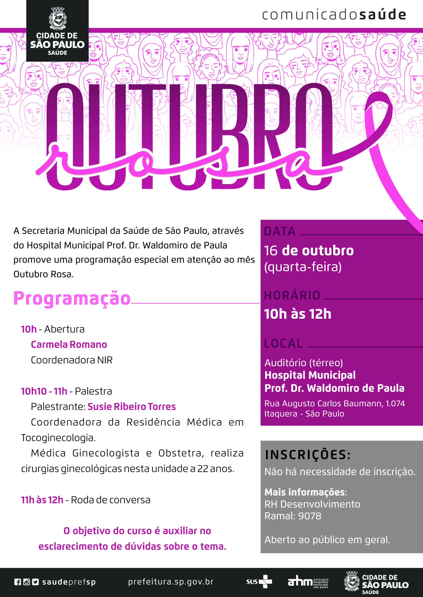 #PraCegoVer  Convite  Outubro Rosa – Prevenção do Câncer de Mama  Data 16 de outubro (quarta-feira)  Horário  10h às 12h  Local Hospital Municipal Prof. Dr. Waldomiro de Paula Auditório (térreo) Rua Augusto Carlos Baumann, 1074 – Itaquera – São Paulo  Programação  10h – Abertura Carmela Romano – Coordenadora NIR  10h10 – 11h – Palestra Palestrante: Susie Ribeiro Torres – Coordenador da Residência Médica em Tocoginecologia. Médica Ginecologista e Obstetra, realiza cirurgias ginecológicas nesta unidade a 22 anos.  11h – 12h – Roda de Conversa  O Objetivo do curso é auxiliar no esclarecimento de dúvidas sobre o tema.  Inscrições Não há necessidade de inscrição. Abero ao público em geral.  Mais informações RH Desenvolvimento Ramal: 9078  https://www.facebook.com/saudeprefsp/ https://www.instagram.com/saudeprefsp/ https://twitter.com/saudeprefsp  prefeitura.sp.gov.br/saúde  Logos  Sistema Único de saúde (SUS), Autarquia Hospitalar Municipal (AHM) e Cidade de São Paulo