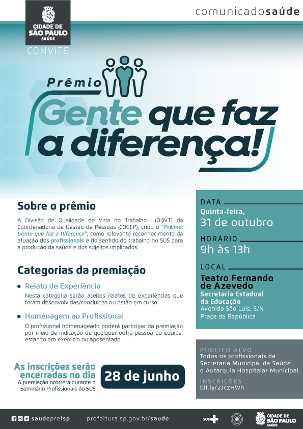 #PraCegoVer Comunicado Saúde Convite  Prêmio Gente que Faz a Diferença  PÚBLICO ALVO  Todos os profissionais da Secretaria Municipal da Saúde.  DATA Quinta-feira, 31 de outubro  HORÁRIO 9h às 13h  LOCAL Teatro Fernando de Azevedo Secretaria Estadual da Educação Avenida São Luis, S/N Praça da República  SOBRE O PRÊMIO  A Divisão de Qualidade de Vida no Trabalho (DQVT) da Coordenadoria de Gestão de Pessoa (COGEP), criou o "Prêmio: Gente que faz a Diferença", como relevante reconhecimento da atuação dos profissionais e do sentido do trabalho no SUS para a produção da saúde e dos sujeitos implicados.  CATEGORIAS DA PREMIAÇÃO  - Relato de Experiência Nesta categoria serão aceitos relatos de experiências que foram desenvolvidas/concluídas ou estão em curso.  - Homenagem ao Profissional O profissional homenageado poderá participar da premiação por meio de indicação de qualquer outra pessoa ou equipe, estando em exercício ou aposentado.  As incrições serão encerradas no dia 28 de junho.. A premiação ocorrerá durante o Seminário Profissionais do SUS.  INSCRIÇÕES bit.ly/2JczHWh   Links para redes sociais:  www.fb.com/saudeprefsp www.instagram.com/saudeprefsp www.twitter.com/saudeprefsp www.prefeitura.sp.gov.br/saude Logos do Sistema Único de Saúde, Cogep e da Secretaria Municipal da Saúde - SMS