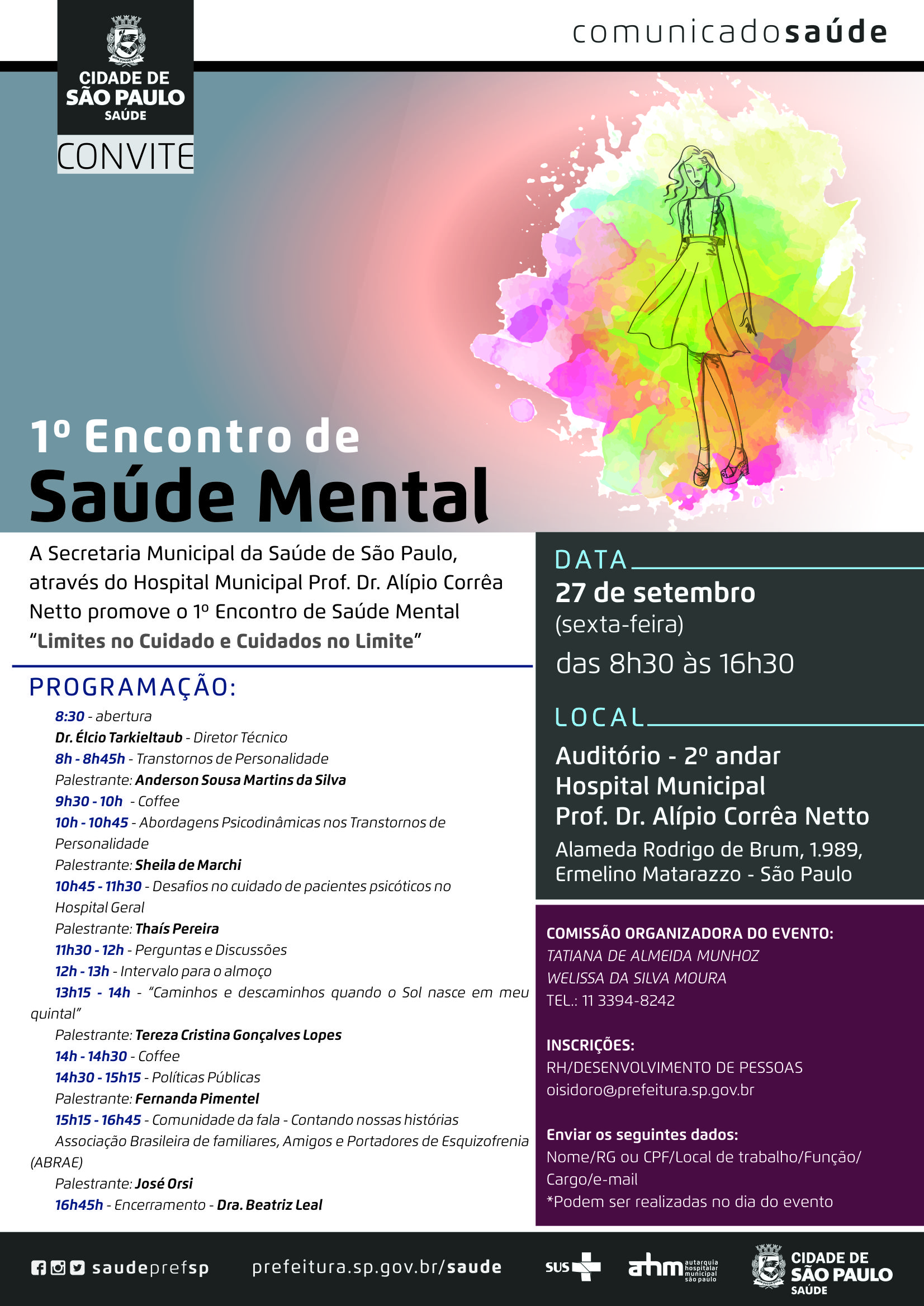 #PraCegoVer  1º Encontro de Saúde Mental  A Secretaria Municipal da Saúde de São Paulo através do Hospital Municipal Prof. Dr. Alípio Corrêa Netto promove  o 1º Encontro de Saúde Mental  “Limites no Cuidado e Cuidados no Limite”  Data 27 de setembro (sexta-feira)  Horário Das 8h30 às 16h30  Local  Hospital Municipal prof. Dr. Alípio Corrêa Netto Auditório – 2º andar  Programação 8h30 – Abertura Dr. Élcio Tarkieltaub – Diretor Técnico  8h - 8h45 – Transtornos de Personalidade Palestrante: Anderson Sousa Martins da Silva  9h30 – 10h – Coffee  10h – 10h45 – Abordagens Psicodinâmicasa nos Transtornos de Personalidade Palestrante: Sheila de Marchi  10h45 – 11h30 – Desafios no cuidado de pacientes psicóticos no Hospital Geral Palestrante: Thaís Pereira  11h30 – 12h – Perguntas e Discussões  12h – 13h – Intervalo para almoço  13h15 – 14h – Caminhos e Descaminhos quando o Sol nasce em meu quintal Palestrante: Tereza Cristina Gonçalves Lopes  14h – 14h30 – Coffee  14h30 – 15h15 – Políticas Públicas Palestrante: Fernanda Pimentel  15h15 – 16h45 – Comunidade da fala – Contando nossas histórias Associação Brasileira de familiares, Amigos e Portadores de Esquizofrenia (ABRAE) Palestrante: José Orsi  16h45 – Encerramento  Dra. Beatriz Leal  Comissão Organizadora do Evento Tatiana de Almeida Munhoz Welissa da Silva Moura Tel: (11) 3394-8242  Inscrições RH/Desenvolvimento de Pessoas oisidoro@prefeitura.sp.gov.br  Enviar os seguintes dados Nome/RG ou CPF/Local de trabalho/Função/Cargo/e-mail *Podem ser realizadas no dia do evento  www.fb.com/saudeprefsp www.instagram.com/saudeprefsp www.twitter.com/saudeprefsp www.prefeitura.sp.gov.br/saude  Logos Sistema Único de Saúde (SUS), Autarquia Hospitalar Municipal (AHM) e Secretaria Municipal da Saúde (SMS)