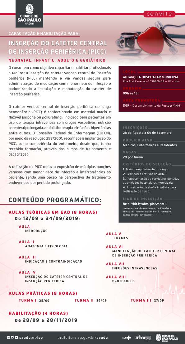 #PraCegoVer Convite  Capacitação e Habilitação para Inserção do Cateter Central de Inserção Periférica (PICC) Neonatal, Infantil, Adulto e Geriátrico.  O curso tem como objetivo capacitar e habilitar profissionais a realizar a inserção do cateter venoso central de inserção periférica (PICC) mantendo a via venosa segura para administração de medicação com menor  risco de infecção e padronizando a instalação e manutenção do cateter de inserção periférica.  O cateter venoso central de inserção periférica de longa permanência (PICC) é confeccionado em material macio e flexível (silicone ou poliuretano),  indicado para pacientes em uso de terapia intravenosa com drogas vasoativas, nutrição parenteral prolongada, antibioticoterapia e infusões hipertônicas entre outras.  O Conselho Federal de Enfermagem (COFEN), por meio da resolução 258/2001, reconhece a implantação do PICC, como competência do enfermeiro, desde que,  tenha recebido formação, através dos cursos de treinamento e capacitação.  A utilização do PICC reduz a exposição de múltiplas punções venosas com menor risco de infecção e intercorrências  ao paciente, sendo uma opção na perspectiva de tratamento endovenoso por período prolongado.  CONTEÚDO PROGRAMÁTICO:  AULAS TEÓRICAS EM EAD (8 HORAS) – DE 12/09/2019 A 19/09/2019: AULA I – INTRODUÇÃO AULA II – ANATOMIA E FISIOLOGIA AULA III – INDICAÇÃO E CONTRAINDICAÇÃO AULA IV – INSERÇÃO DO CATETER CENTRAL DE INSERÇÃO PERIFÉRICA AULA V – EXAMES AULA VI – MANUTENÇÃO DO CATETER CENTRAL DE INSERÇÃO PERIFÉRICA AULA VII – INFUSÕES INTRAVENOSAS AULA VIII – PROTOCOLOS   AULA PRÁTICA (8 HORAS) TURMA I – 25/09/2019 TURMA II – 26/09/2019 TURMA III- 27/09/2019  HABILITAÇÃO (4 HORAS) DATA: 28/09 à 28/11/2019  INSCRIÇÕES: DE 28/08 a 09/09/2019  HORÁRIO: das 09:00 às 18:00  VAGAS: 20 por turma  PÚBLICO ALVO: Médicos, Enfermeiros e Residentes  CRITÉRIOS DE SELEÇÃO: 1 - Maior tempo atuante no cargo; 2 - Servidores efetivos da AHM; 3 - Representação de servidores de todas as unidades hospitalares municipais; 4 - Autorização da chefia imediata para realização do curso.  LOCAL: AUTARQUIA HOSPITALAR MUNICIPAL Rua Frei Caneca, nº 1398/1402 – 11º andar  Inscrever-se e não comparecer, ou frequência abaixo do mínimo necessário à formação, poderá resultar em sanções.  LINK DE INSCRIÇÃO  http://bit.ly/ahm-picc2sem19  Área Promotora: DGP - Desenvolvimento de Pessoas/AHM