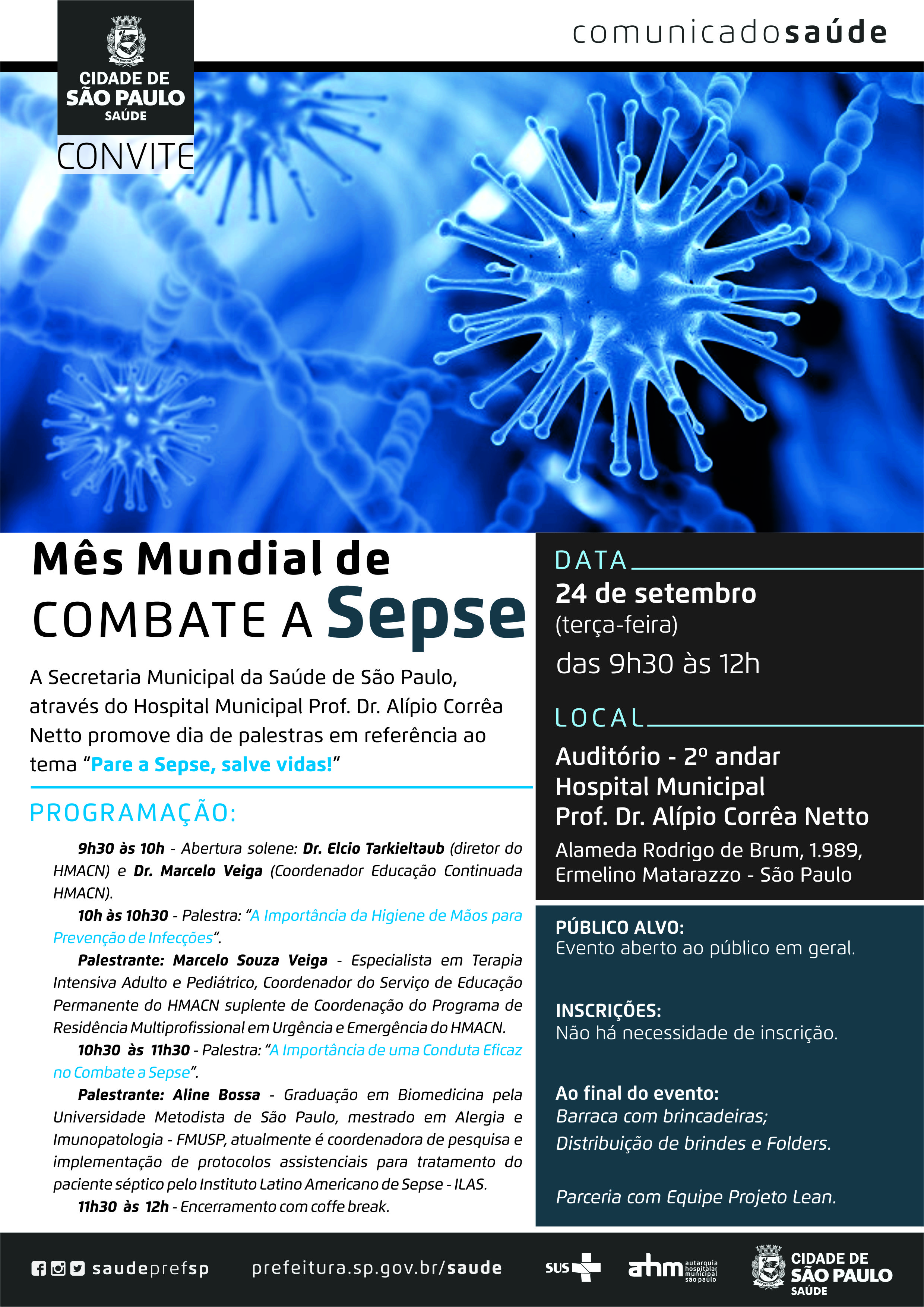 #PraCegoVer Convite  Mês Mundial de Combate a Sepse  A Secretaria Municipal da Saúde de São Paulo, através do Hospital Municipal Prof. Dr. Alípio Corrêa Netto  promove dia de palestras em referência ao tema “Pare a SEPSE, salve vidas!”  Programação: 9h30 às 10h – Abertura solene: Dr. Elcio Tarkieltaub  (Diretor do HMACN) e Dr. Marcelo Veiga ( Coordenador Educação Continuada HMACN)  10h30 às 10h30 – Palestra: “A importância da Higiene de Mãos para Prevenção de Infecções” Palestrante: Marcelo Souza Veiga – Especialista em Terapia Intensiva Adulto e Pediátrico, Coordenador do Serviço de Educação Permanente do HMACN suplente de Coordenação do Programa de Residência Multiprofissional em Urgência e Emergência do HMACN  10h30 às 11h30 – Palestra: “A importância de uma conduta eficaz no Combate a Sepse” Palestrante: Aline Bossa – Graduação em Biomedicina pela Universidade Metodista de São Paulo, mestrado em Alergia e Imunopatologia- FMUSP, atualmente é coordenadora de pesquisa e implementação de protocolos assistenciais para tratamento do paciente séptico pelo Instituto Latino Americano de Sepse – ILAS.  11h30 às 12h – Encerramento com coffe break.  Data 24 de setembro (terça-feira) Das 9h30 às 12h  Local Auditório 2º andar Hospital Municipal Prof. Dr. Alípio Corrêa Netto Alameda Rodrigo de Brum, 1989 – Ermelino Matarazzo – São Paulo  Público Alvo: Evento Aberto ao público em geral  Inscrições: Não há necessidade de inscrição  Ao final do evento: Barraca com brincadeiras; Distribuição de brindes e folders  Parceria com Equipe Projeto Lean  Redes Sociais https://www.facebook.com/saudeprefsp/ https://www.instagram.com/saudeprefsp/ https://twitter.com/saudeprefsp  prefeitura.sp.gov.br/saúde  Logos  Sistema Único de saúde (SUS), Autarquia Hospitalar Municipal (AHM) e Cidade de São Paulo