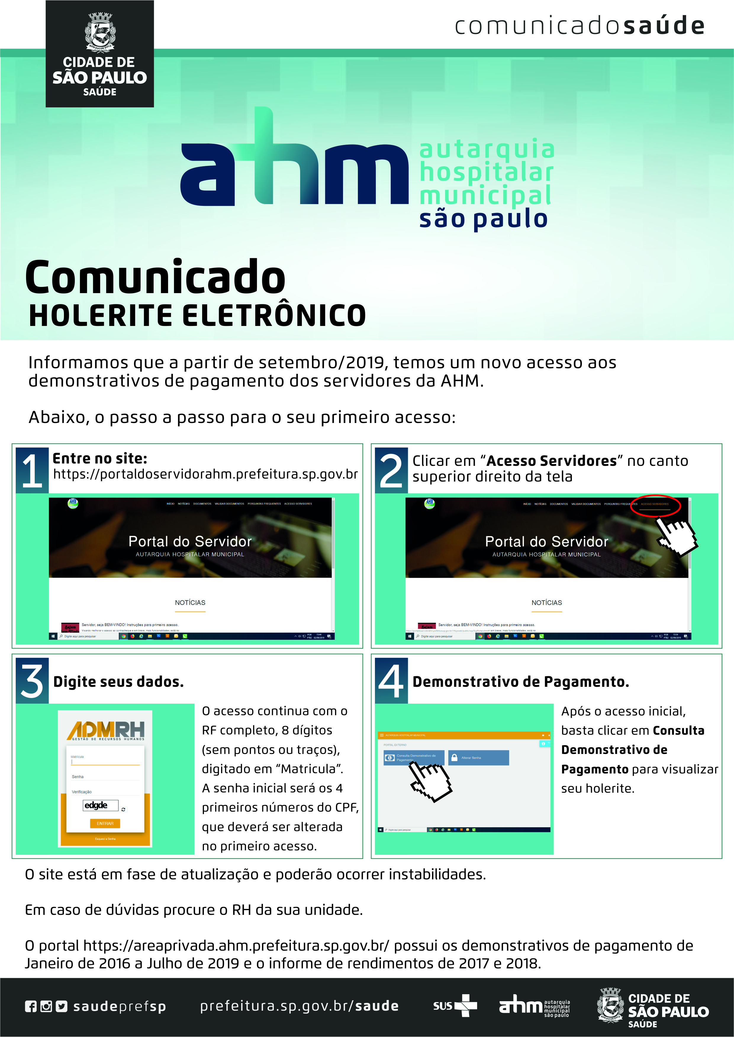 #Pracegover  Comunicado Holerite Eletrônico  Informamos que a partir de setembro/2019, temos um novo acesso aos demonstrativos de pagamento aos servidores da AHM.  Abaixo, o passo a passo para seu primeiro acesso:  1 – Entre no site: https://portaldoservidorahm.prefeitura.sp.gov.br ; 2 – Clicar em “Acesso Servidores” no canto superior direito da tela; 3 – Digite seus dados. O acesso continua com o RF completo , 8 dígitos (sem pontos ou traços), digitado em “Matrícula”. A senha inicial será os 4 primeiros números do CPF, que deverá ser alterada no primeiro acesso; 4 – Demonstrativo de Pagamento: Após o acesso inicial, basta clicar em Consulta Demonstrativo de Pagamento para visualizar o seu holerite.  O site está em fase de atualização e poderão ocorrer instabilidades.  Em caso de dúvidas procure o RH da sua unidade.  O portal https://areaprivada.ahm.prefeitura.sp.gov.br/ possui os demonstrativos de pagamento de Janeiro de 2016 a Julho de 2019 e o informe de rendimentos de 2017 e 2018.  Redes Sociais https://www.facebook.com/saudeprefsp/ https://www.instagram.com/saudeprefsp/ https://twitter.com/saudeprefsp  prefeitura.sp.gov.br/saúde  Logos  Sistema Único de saúde (SUS), Autarquia Hospitalar Municipal (AHM) e Cidade de São Paulo