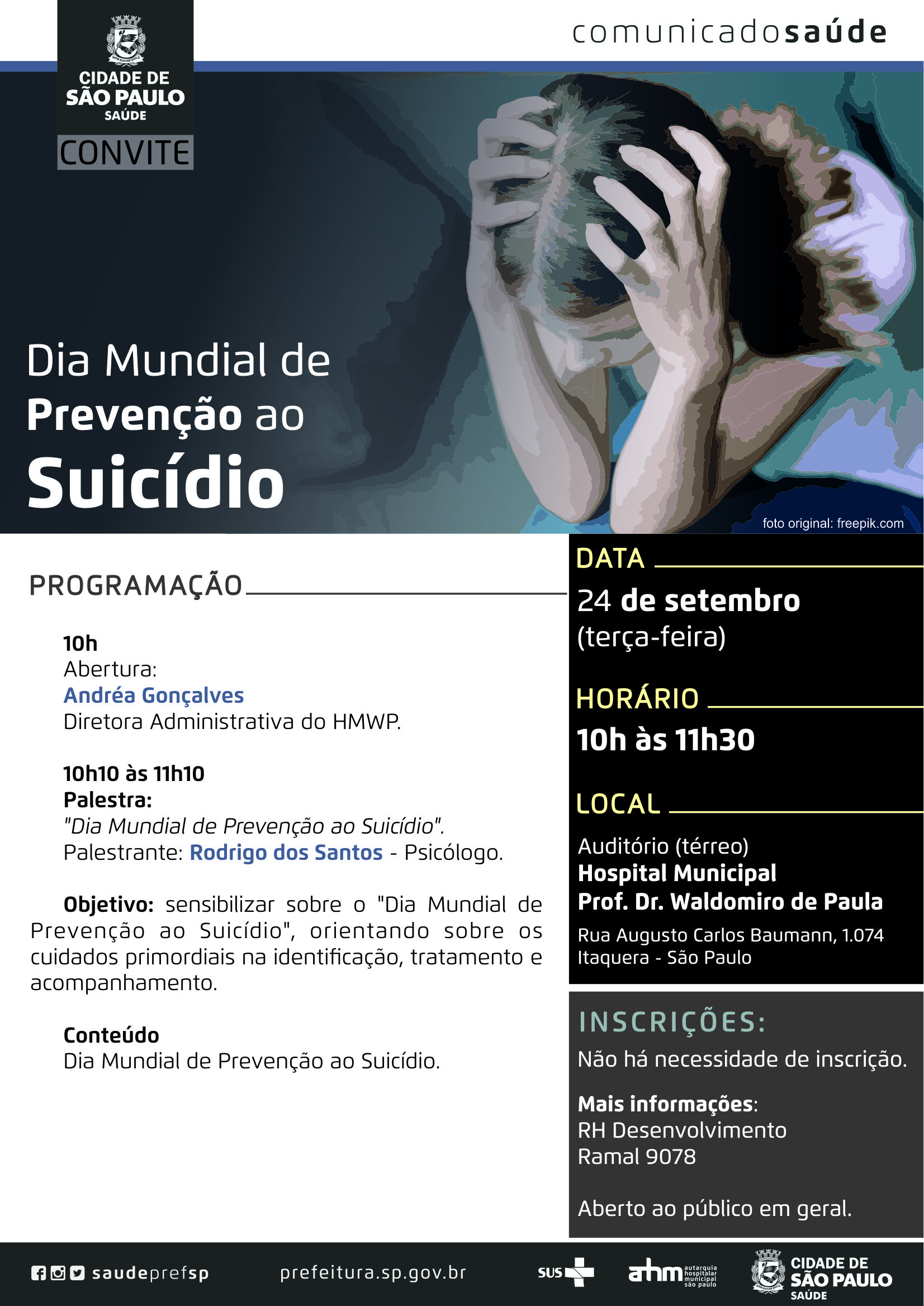 #PraCegoVer  Convite  Dia Mundial de Prevenção ao Suicídio  Dta 24 de setembro (terça-feira)  Horário Das 10h às 11h30  Local HM Prof. Dr. Waldomiro de Paula Auditório (térreo) Rua Augusto Carlos Baummann, 1074 Itaquera – São Paulo  Inscrições Não há necessidade de inscrição Aberto ao público em geral  Programação 10h – Abertura Andréa Gonçalves – Diretora Administrativa do HMWP  10h10 às 11h10 – Palestra: Dia Mundial de Prevenção ao Suicídio Palestrante: Rodrigo dos Santos – Psicólogo  Objetivo Sensibilizar sobre o “Dia Mundial de Prevenção ao Suicídio”, orientando sobre os cuidados primordiais na identificação, tratamento e acompanhamento.  Mais informações RH Desenvolvimento Ramal 9078  Redes Sociais https://www.facebook.com/saudeprefsp/ https://www.instagram.com/saudeprefsp/ https://twitter.com/saudeprefsp  prefeitura.sp.gov.br/saude  Logos  Sistema Único de saúde (SUS), Autarquia Hospitalar Municipal (AHM) e Cidade de São Paulo