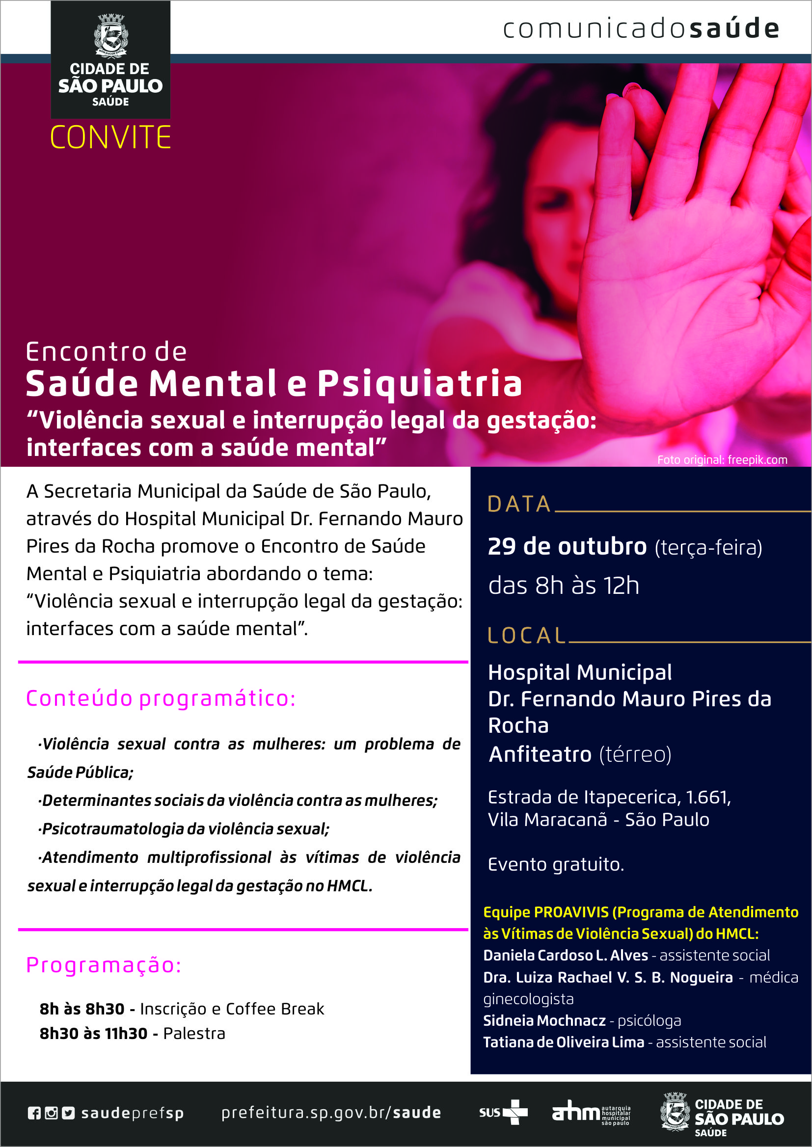 #PraCegoVer Convite Encontro de Saúde Mental e Psiquiatria “Violência sexual e interrupção legal da gestação: interfaces com a saúde mental.” A Secretaria municipal da Saúde de São Paulo, através do Hospital Municipal Fernando Mauro Pires da Rocha promove o Encontro de saúde mental e Psiquiatria abordando o tema: “Violência sexual e interrupção legal da gestação: interfaces com a saúde mental.” Data  29 de Outubro ( terça-feira) Horário Das 8h ás 12h Local Hospital Municipal Dr. Fernando Mauro Pires da Rocha Anfiteatro (térreo) Estrada de Itapecerica, 1.661 – Vila Maracanã – São Paulo Conteúdo Programático: -Violência sexual contra as mulheres: um problema de Saúde Pública; -Determinantes sociais da violência contras as mulheres; -Psicotraumatologia da violência sexual; -Atendimento multiprofissional às vítimas de violência sexual e interrupção legal da gestação no HMCL. programação 8h ás 8h30 – Inscrição e Coffee Break 8h30 ás 11h30 - Palestra Evento gratuito Equipe PROAVIVIS (Programa de Atendimento às Vítimas de Violência Sexual) do HMCL Daniela Cardoso L. Alves – assistente social Dra. Luíza Rachael V. S. B. Nogueira – médica ginecologista Sidneia Mochnacz – psicóloga Tatiana de Oliveira Lima – assistente social www.fb.com/saudeprefsp www.instagram.com/saudeprefsp www.twitter.com/saudeprefsp www.prefeitura.sp.gov.br/saude  Logos Sistema Único de Saúde (SUS), Autarquia Hospitalar Municipal (AHM) e Secretaria Municipal da Saúde (SMS)