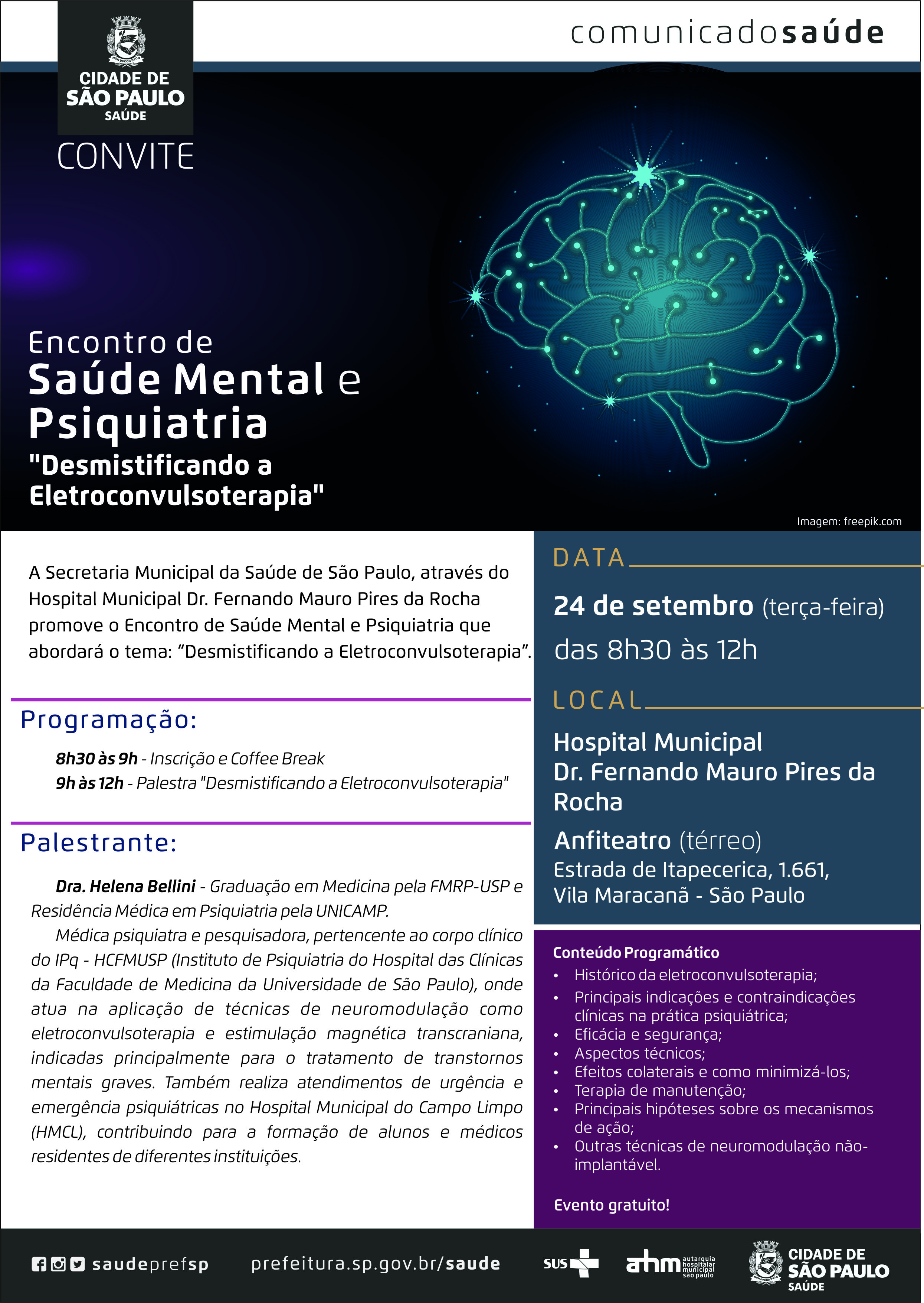 #PraCegoVer  Convite Encontro de Saúde Mental e Psiquiatria “Desmitificando a Eletroconvulsoterapia”  A Secretaria Municipal da Saúde de São Paulo, através do Hospital Municipal Dr. Fernando Mauro Pires da Rocha promove o Encontro de Saúde Mental e Psiquiatria que abordará o tema: “Desmitificando a Eletroconvulsoterapia”  Programação: 8h30 às 9h – Inscrição e Coffee Break 9h às 12h – Palestra “Desmitificando a Eletroconvulsoterapia”  Palestrante: Dra. Helena Bellini – Graduação em Medicina pela FMRP-USP e Residência Médica em Psiquiatria pela UNICAMP. Médica psiquiatra e pesquisadora, pertencente ao corpo clínico  do IPq – HCFMUSP (Instituto de Psiquiatria do Hospital das Clínicas da Faculdade de Medicina da Universidade de São Paulo), onde atua na  aplicação de técnicas de neuromodulação como eletroconvulsoterapia e estimulação magnética transcraniana, indicadas principalmente para o tratamento de transtornos  mentais graves. Também realiza atendimentos de urgência  e emergência psiquiátricas no Hospital Municipal do Campo Limpo (HMCL), contribuindo para a formação de alunos e médicos residentes de diferentes instituições.   Conteúdo Programático: *Histórico da eletroconvulsoterapia; *Principais indicações e contraindicações clínicas na prática psiquiátrica; *Eficácia e segurança; *Aspectos técnicos; *Efeitos colaterais e como minimizá-los; *Terapia de manutenção; *Principais hipóteses sobre os mecanismos de ação; *Outras técnicas de neuromodulação não-implantável.  Evento gratuito!  Data 24 de setembro (terça-feira) das 8h30 às 12h  Local Hospital Municipal Dr. Fernando Mauro Pires da Rocha Anfiteatro (térreo) Estrada de Itapecerica, 1661 Vila Maracanã – São Paulo  Redes Sociais https://www.facebook.com/saudeprefsp/ https://www.instagram.com/saudeprefsp/ https://twitter.com/saudeprefsp  prefeitura.sp.gov.br/saúde  Logos  Sistema Único de saúde (SUS), Autarquia Hospitalar Municipal (AHM) e Cidade de São Paulo