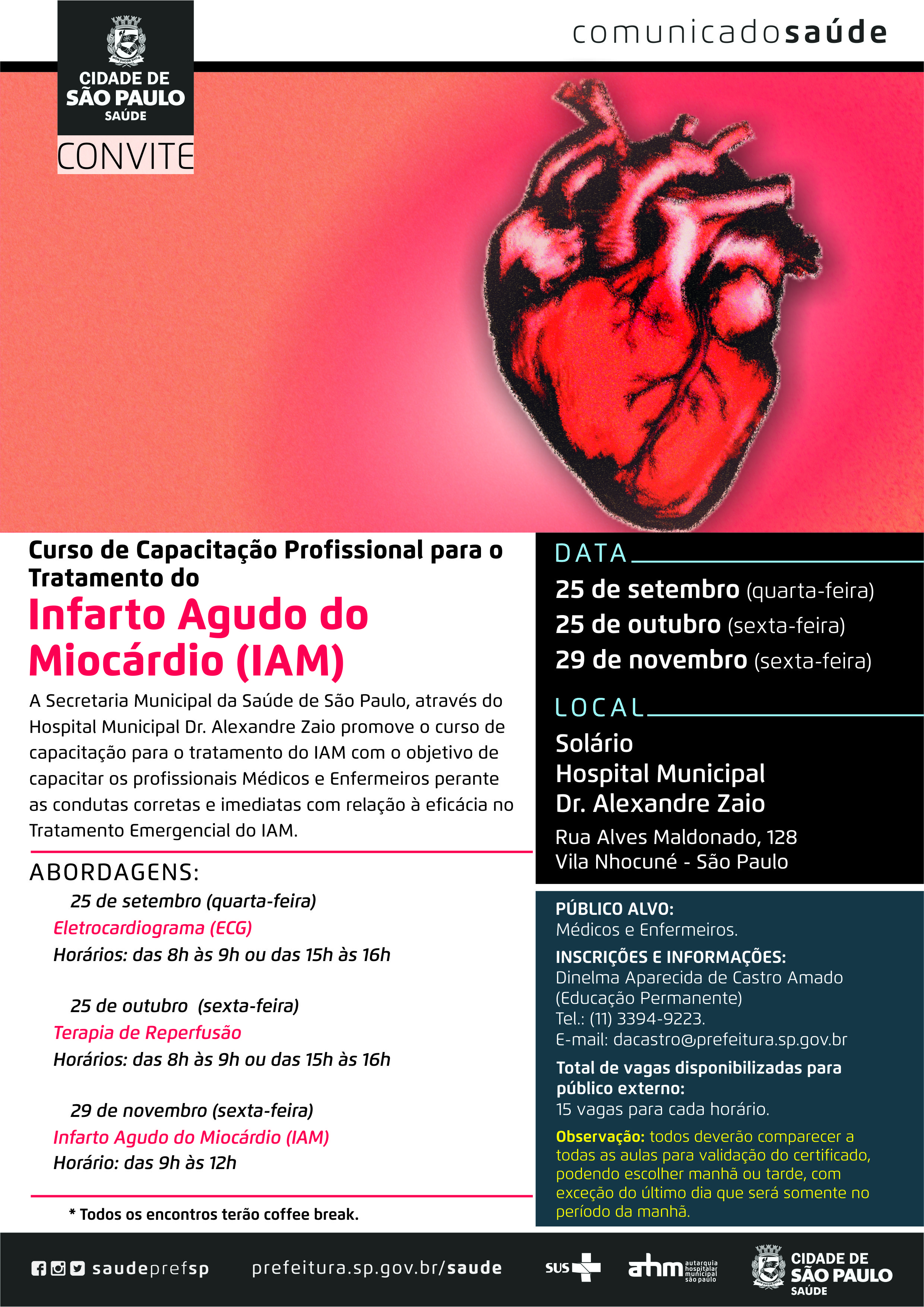 #PraCegoVer  Convite  Curso de Capacitação Profissional para o Tratamento do  Infarto Agudo do Miocárdio  A Secretaria Municipal da Saúde São Paulo, através do Hospital Municipal Dr. Alexandre Zaio  promove o curso de capacitação para o tratamento do IAM com o objetivo de capacitar os profissionais Médicos e Enfermeiros perante as condutas corretas e imediatas com relação à eficácia no tratamento emergencial do IAM.  Data 25 de setembro (quarta-feira) 25 de outubro ( sexta-feira) 29 de novembro ( sexta-feira)  Abordagens: 25 de setembro (quarta-feira) Eletrocardiograma (ECG) Horários:  das 8h às 9h ou das 15h às 16h  25 de outubro (sexta-feira) Terapia de Reperfusão Horários: das  8h às 9h ou das 15h às 16h  29 de novembro ( sexta-feira) Infarto Agudo do Miocárdio (IAM) Horário: das 9h às 12h  Local HM Dr. Alexandre Zaio Rua Alves Maldonado, 128 Vila Nhocuné – São Paulo  Público alvo:  Médicos e Enfermeiros  Inscrições e informações: Dinelma Aparecida de Castro Amado (Educação Permanente) Tel: (11) 3394-9223 E-mail: dacastro@prefeitura.sp.gov.br  Total de vagas disponibilizadas para o público externo:  15 vagas para cada horário  Observação: Todos deverão comparecer a todas as aulas para validação do certificado, podendo escolher manhã ou tarde, com exceção do último dia que será somente no período da manhã  *Todos os encontros terão coffee break  Redes Sociais https://www.facebook.com/saudeprefsp/ https://www.instagram.com/saudeprefsp/ https://twitter.com/saudeprefsp  prefeitura.sp.gov.br/saúde  Logos  Sistema Único de saúde (SUS), Autarquia Hospitalar Municipal (AHM) e Cidade de São Paulo