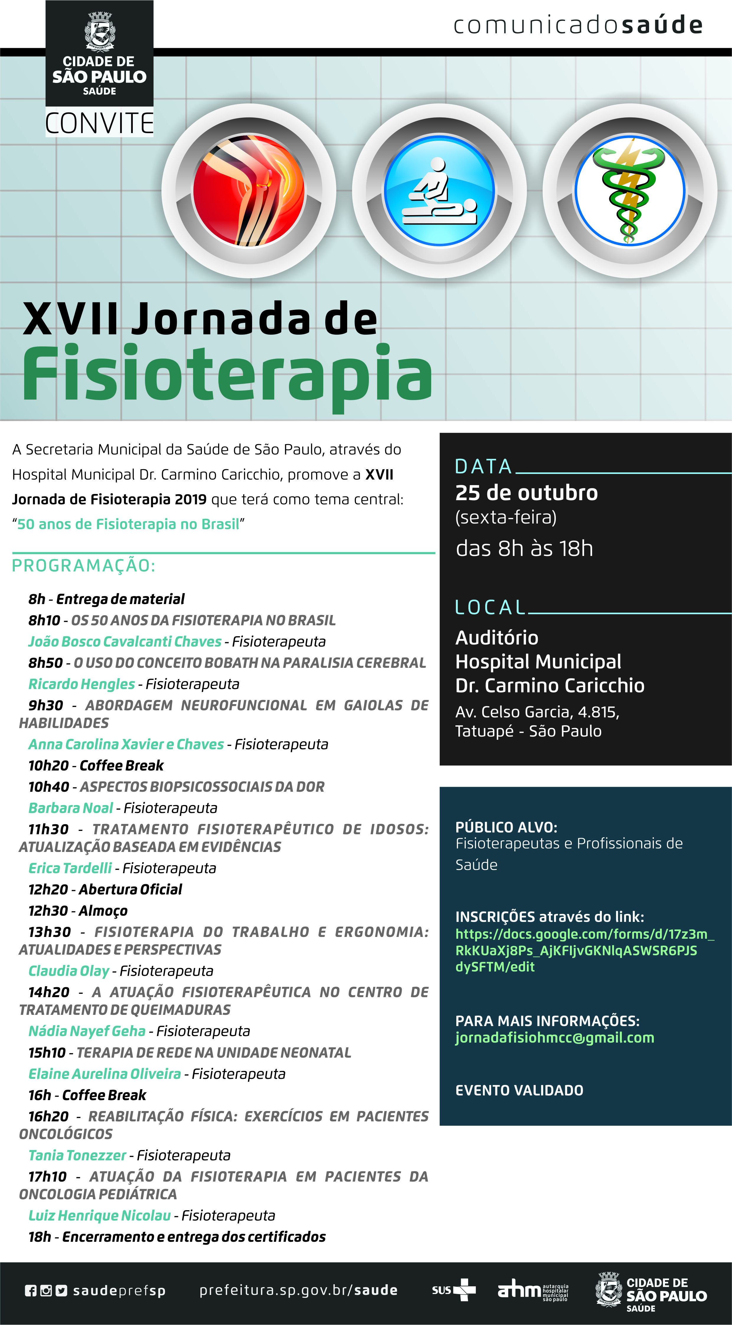 #PraCegoVer  Convite  XVII Jornada de Fisioterapia  A Secretaria Municipal da Saúde de São Paulo, Através do Hospital Municipal Dr. Carmino Caricchio, promove A Jornada de Fisioterapia 2019 que terá como tema central: “50 anos de Fisioterapia no Brasil”  Data 25 de outubro (sexta-feira) Das 8h às 18h  Local Auditório Hospital Municipal Dr. Carmino Caricchio Av. Celso Garcia, 4.815 – Tatuapé – São Paulo  Público Alvo Fisioterapeutas e Profissionais de Saúde  Inscrições através do link: https://docs.google.com/forms/d/17z3m_RkKUaXj8Ps_AjKFIjvGKNlqASWSR6PJSdySFTM/viewform?edit_requested=true  Programação 8h – Entrega de Material 8h10 – Os 50 anos da Fisioterapia no Brasil João Bosco Cavalcanti Chaves – Fisioterapeuta 8h50 – O uso do conceito Bobath na paralisia cerebral Ricardo Hengles – Fisioterapeuta 9h30 – Abordagem Neurofuncional em gaiolas de habilidades Anna Carolina Xavier e Chaves – Fisioterapeuta 10h20 – Coffee Break 10h40 – Aspectos Biopsicossociais da dor Barbara Noal – Fisioterapeuta 11h30 – Tratamento Fisioterapêutico de Idosos: Atualização Baseada em Evidências Erica Tardelli – Fisioterapeuta 12h20 – Abertura Oficial 12h30 – Almoço 13h30 – Fisioterapia do trabalho e Ergonomia: Atualidade e Perspectivas Claudia Olay – Fisioterapeuta 14h20 – A Atuação Fisioterapêutica no Centro de Tratamento de Queimaduras Nádia Nayef Geha – Fisioterapeuta 15h10 – Terapia de Rede na Unidade Neonatal Elaine Aurelina Oliveira – Fisioterapeuta 16h – Coffe Break 16h20 – Reabilitação Física: Exercícios em pacientes oncológicos Tania Tonezzer – Fisioterapeuta 18h – Encerramento e entrega dos certificados  Para mais informações jornadafisiohmcc@gmail.com  EVENTO VALIDADO  https://www.facebook.com/saudeprefsp/ https://www.instagram.com/saudeprefsp/ https://twitter.com/saudeprefsp  prefeitura.sp.gov.br/saude  Logos  Sistema Único de saúde (SUS), Autarquia Hospitalar Municipal (AHM) e Cidade de São Paulo