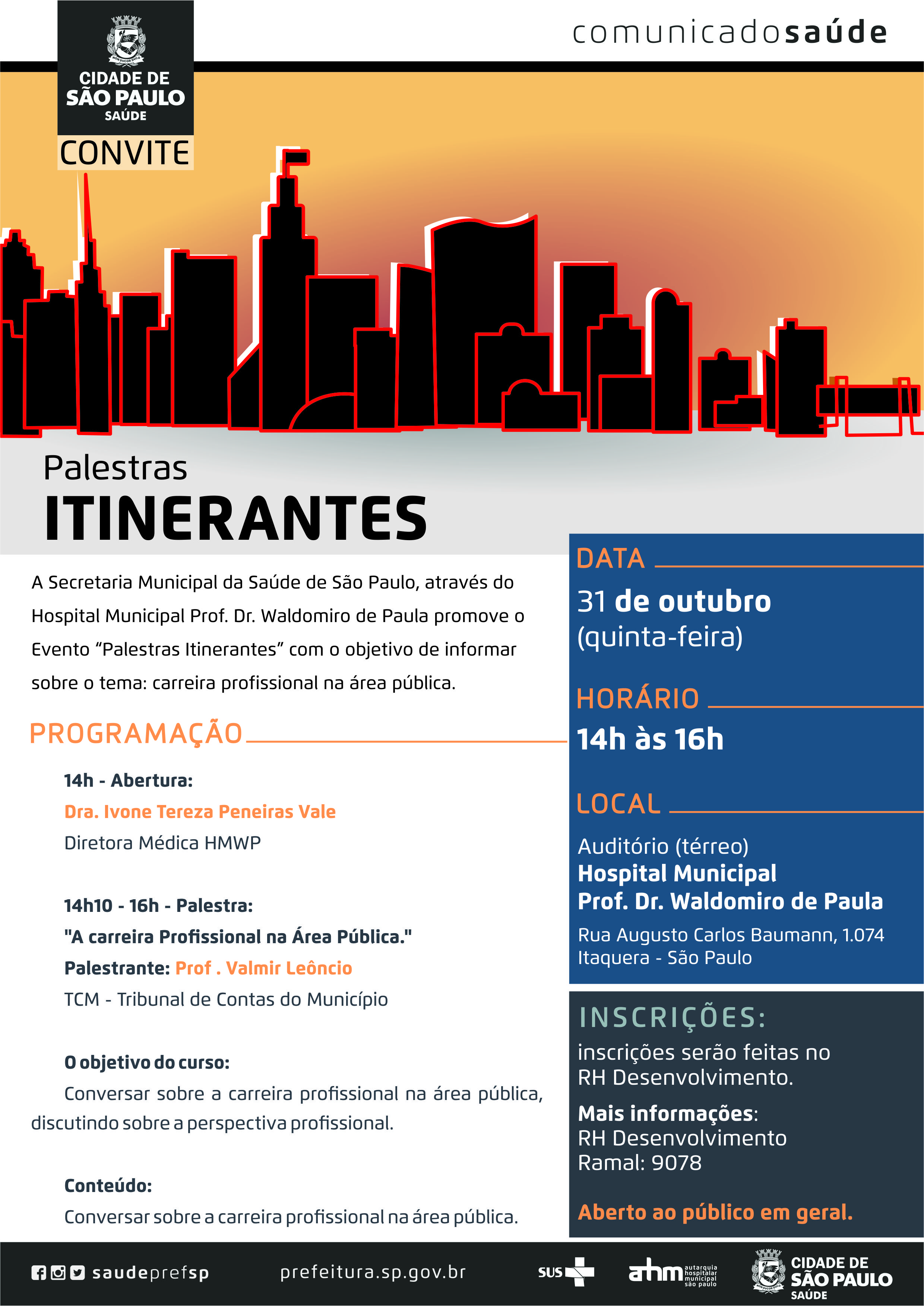 #PraCegoVer  Convite  Palestras Itinerantes A Secretaria Municipal da Saúde de São Paulo, através do Hospital Municipal Prof. Dr. Waldomiro de Paula promove o evento “Palestras Itinerantes” com o objetivo de informar Sobre o tema: carreira profissional na área pública.  Data 31 de outubro (quinta-feira)  Horário 14h às 16h  Local Hospital Municipal Prof. Dr. Waldomiro de Paula Auditório (Térreo) Rua Augusto Carlos Baumann, 1074 – Itaquera – São Paulo  Programação 14h – Abertura: Dra. Ivone Tereza Peneiras Vale Diretora Médica HMWP  14h10 – 16h – Palestra: “A carreira profissional na Área Pública.” Palestrante: Prof. Valmir Leôncio TCM – Tribunal de Contas do Município  Objetivo do curso Conversar sobre a carreira profissional na área pública, discutindo sobre a perspectiva profissional.  Conteúdo Conversar sobre a carreira profissional na área pública.  Inscrições Inscrições serão feitas no RH Desenvolvimento Aberto ao público em geral.  Mais informações RH Desenvolvimento Ramal: 9078  https://www.facebook.com/saudeprefsp/ https://www.instagram.com/saudeprefsp/ https://twitter.com/saudeprefsp  prefeitura.sp.gov.br/saúde  Logos  Sistema Único de saúde (SUS), Autarquia Hospitalar Municipal (AHM) e Cidade de São Paulo