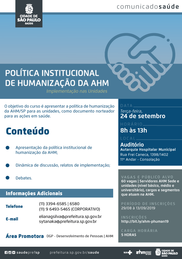 #PraCegoVer  Comunicado Saúde Política Institucional de Humanização da AHM Implementação nas Unidades  O objetivo do curso é apresentar a política de humanização da AHM/SP para as unidades, como documento norteador para as ações em saúde.  Conteúdo *Apresentação da política institucional de humanização da AHM; *Dinâmica de discussão, relatos de implementação; *Debates.  Data 24 de setembro (terça-feira)  Horário Das 8h às 13h  Local Auditório – Autarquia Hospitalar Municipal Rua Frei Caneca, 1398/1402 11º andar – Consolação  Vagas e público alvo 60 vagas | Servidores AHM Sede e unidades ( nível básico, médio e universitário), cargos e segmentos  Que atuam na AHM  Período de inscrições 29/08 a 13/09/2019  Link para inscrições http://bit.ly/ahm-phuman19  Carga Horária 5 horas  Informações Adicionais Telefone: (11) 3394- 6585 | 6580 (11) 96493-5465 (corporativo)  E-mail elianagsilva@prefeitura.sp.gov.br sytanaka@prefeitura.sp.gov.br  Área Promotora DGP – Desenvolvimento de Pessoas | AHM  Redes Sociais https://www.facebook.com/saudeprefsp/ https://www.instagram.com/saudeprefsp/ https://twitter.com/saudeprefsp  prefeitura.sp.gov.br/saúde  Logos  Sistema Único de saúde (SUS), Autarquia Hospitalar Municipal (AHM) e Cidade de São Paulo