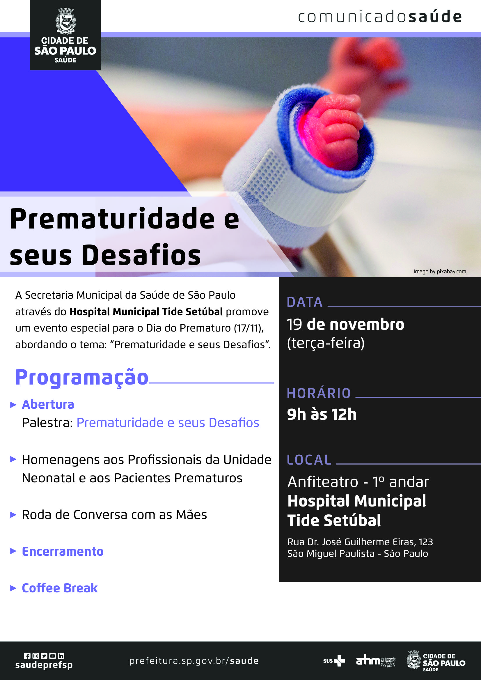 #PraCegoVer  Comunicado Saúde  Prematuridade e seus Desafios  A Secretaria Municipal da Saúde de São Paulo através do Hospital Municipal Tide Setúbal promove um evento especial para o Dia do Prematuro (17/11), abordando o tema: “Prematuridade e seus Desafios.”  Data 19 de novembro (terça-feira)  Horário 9h às 12h  Local Hospital Municipal Tide Setúbal – Anfiteatro Rua Dr. José Guilherme Eiras, 123 São Miguel Paulista – São Paulo  Programação Abertura – Palestra: Prematuridade e seus Desafios  Homenagens ao profissionais da unidade nenonatal e aos pacientes prematuros  Roda de Conversa com as mães  Encerramento  Coffee Break  https://www.facebook.com/saudeprefsp https://www.instagram.com/saudeprefsp https://twitter.com/saudeprefsp https://www.youtube.com/user/redespsaudavel https://www.linkedin.com/company/saudeprefsp  https://www.prefeitura.sp.gov.br/cidade/secretarias/saude/  Logos SUS Autarquia Hospitalar Municipal Cidade de São Paulo