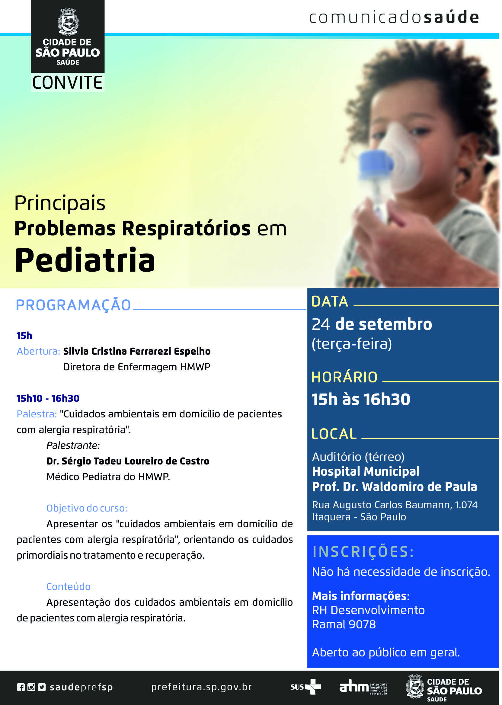 #PraCegoVer  Convite  Principais Problemas Respiratórios em Pediatria  Data 24 de setembro ( terça-feira)  Horário Das 15h às 16h30  Local HM Prof. Dr. Waldomiro de Paula Auditório ( térreo ) Rua Augusto Carlos Baummann, 1074 Itaquera – São Paulo  Programação  15h – Abertura: Silvia Cristina Ferrarezi Espelho – Diretora de Enfermagem do HMWP 15h10 às 16h30 – Palestra: Cuidados ambientais em domicílio de pacientes com alergia respiratória Palestrante: Dr. Sérgio Tadeu Loureiro de Castro – Médico Pediatra do HMWP  Objetivo Apresentar os cuidados ambientais em domicílio de pacientes com alergia respiratória, orientando os cuidados priomordiais no tratamento e recuperação.  Inscrições Não há necessidade de inscrição Aberto ao público em geral.  Mais informações RH Desenvolvimento Ramal 9078  Redes Sociais https://www.facebook.com/saudeprefsp/ https://www.instagram.com/saudeprefsp/ https://twitter.com/saudeprefsp  prefeitura.sp.gov.br/saude  Logos  Sistema Único de saúde (SUS), Autarquia Hospitalar Municipal (AHM) e Cidade de São Paulo