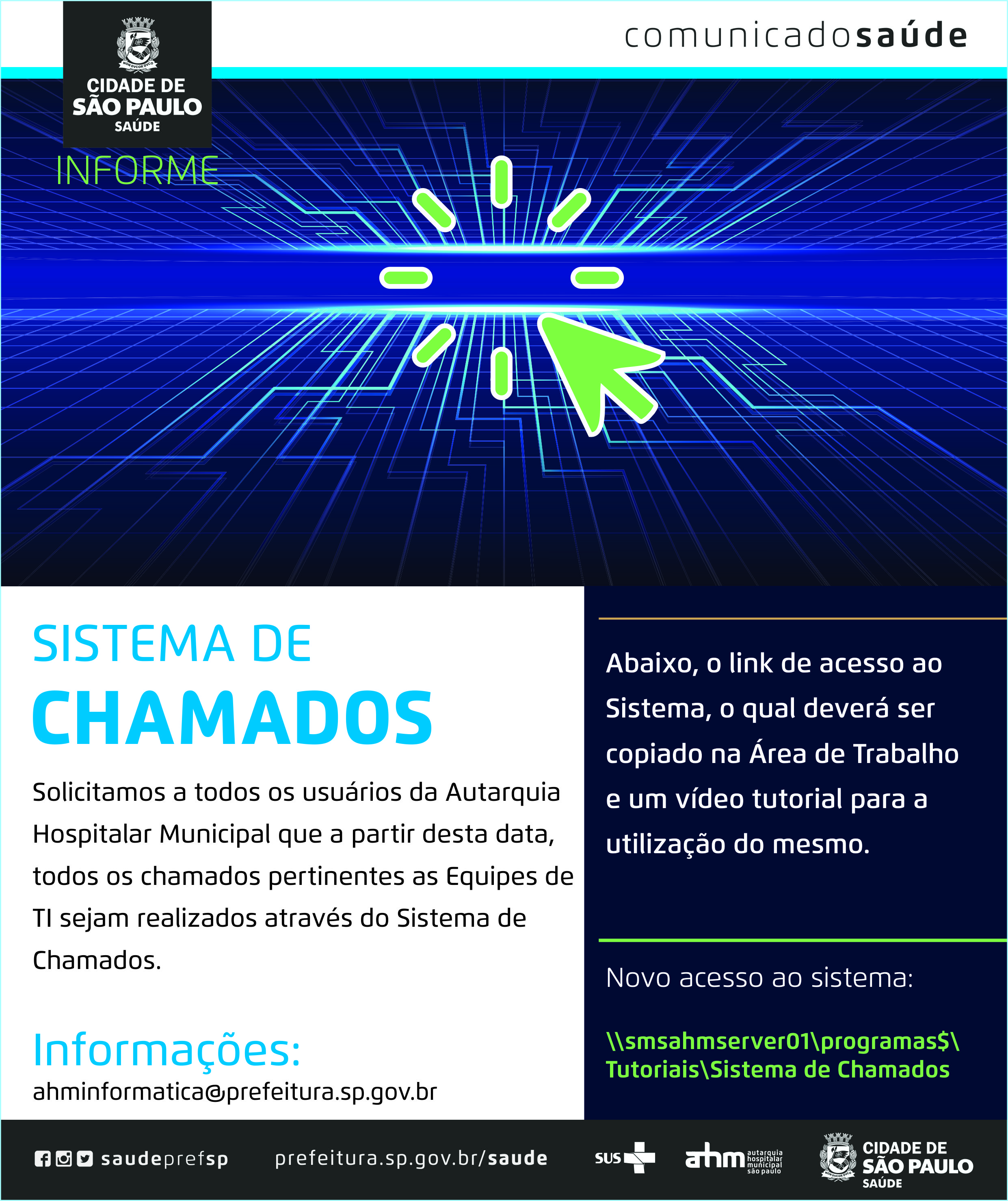 #PraCegoVer Informe  Sistema de Chamados  Solicitamos a todos os usuários da Autarquia Hospitalar Municipal que a partir desta data, todos os chamados pertinentes as equipes de TI sejam realizados através do Sistema de Chamados.  Informações ahminformatica@prefeitura.sp.gov.br  Abaixo, o link de acesso ao Sistema, o qual deverá Ser copiado na área de trabalho e um vídeo tutorial para a utilização do mesmo.  Novo acesso ao sistema: smsahmserver01programas$TutoriaisSistema de Chamados  www.fb.com/saudeprefsp www.instagram.com/saudeprefsp www.twitter.com/saudeprefsp www.prefeitura.sp.gov.br/saude  Logos Sistema Único de Saúde (SUS), Autarquia Hospitalar Municipal (AHM) e Secretaria Municipal da Saúde (SMS)