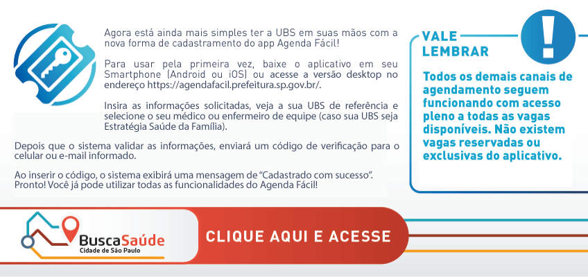 Arte possui fundo branco. O texto em letras cinzas diz: Agora está ainda mais simples ter a UBS em suas mãos com a nova forma de cadastramento do app Agenda Fácil!  Para usar pela primeira vez, baixe o aplicativo em seu Smartphone (Android ou iOS) ou acesse a versão desktop no endereço https://agendafacil.prefeitura.sp.gov.br/. Insira as informações solicitadas, veja a sua UBS de referência e selecione o seu médico ou enfermeiro de equipe (caso sua UBS seja Estratégia Saúde da Família). Depois que o sistema validar as informações, enviará um código de verificação para o celular ou e-mail informado. Ao inserir o código, o sistema exibirá uma mensagem de “Cadastrado com sucesso”.  Pronto! Você já pode utilizar todas as funcionalidades do Agenda Fácil! À esquerda, em letras azuis: Vale lembrar! Todos os demais canais de agendamento seguem funcionando com acesso pleno a todas as vagas disponíveis. Não existem vagas reservadas ou exclusivas do aplicativo. No rodape, ao lado do logo do Busca Saúde está escrito Clique e Acesse.