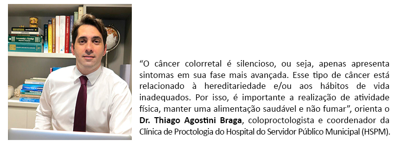 “O câncer colorretal é silencioso, ou seja, apenas apresenta sintomas em sua fase mais avançada. Esse tipo de câncer está relacionado à hereditariedade e/ou aos hábitos de vida inadequados. Por isso, é importante a realização de atividade física, manter uma alimentação saudável e não fumar”, orienta o Dr. Thiago Agostini Braga, coloproctologista e coordenador da Clínica de Proctologia do Hospital do Servidor Público Municipal (HSPM).