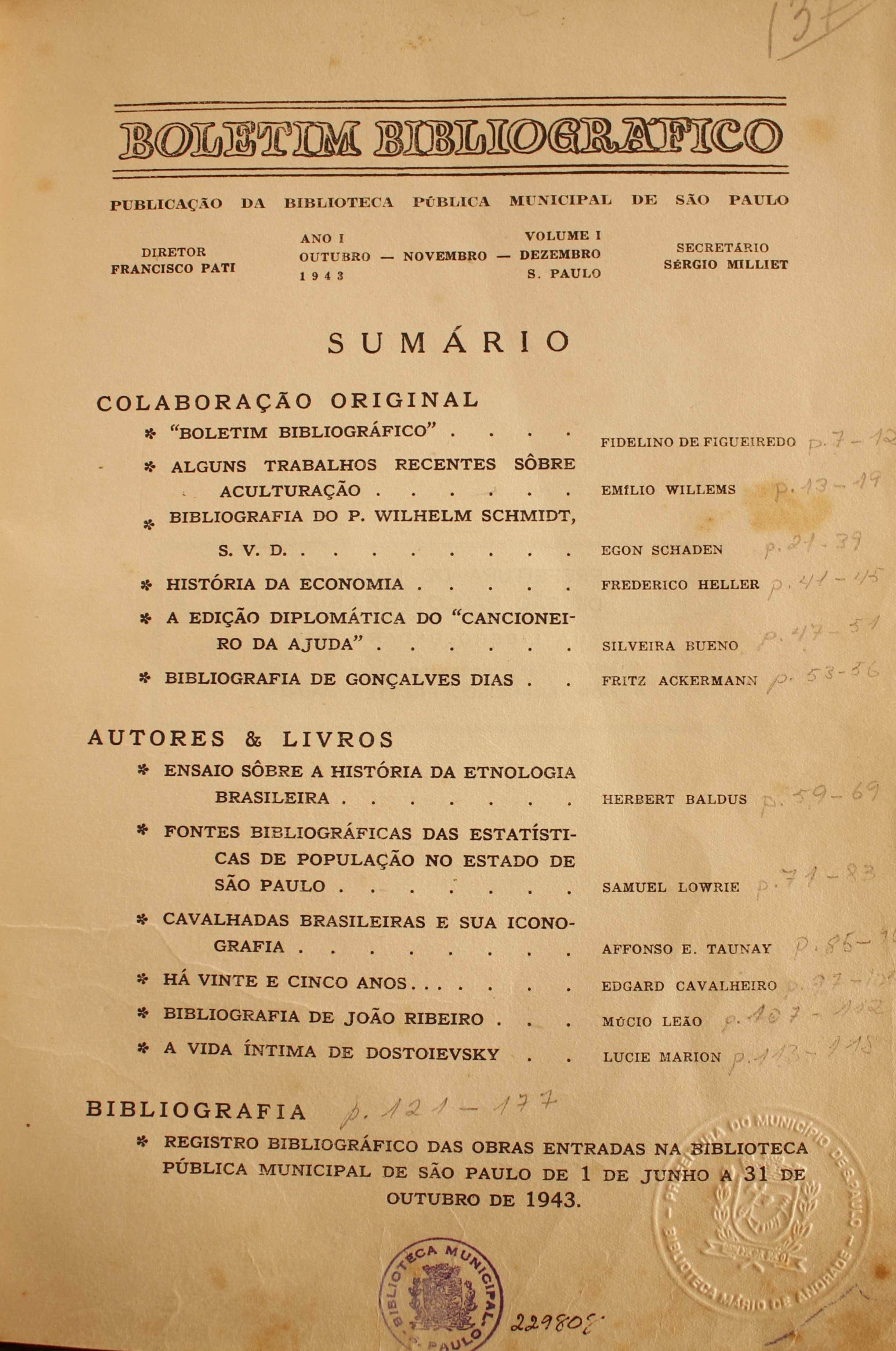 Boletim Bibliográfico Ano I - Volume I (out.-dez. 1943)  Colaboração Original Boletim Bibliográfico - Fidelino de Figueiredo Alguns Trabalhos Recentes Sobre Aculturação - Emílio Willems Bibliografia do P. Wilhelm Schimdt, S.v.D. - Egon Schaden História da Economia - Frederico Heller A Edição Diplomática do “Cancioneiro da Ajuda” - Silveira Bueno Bibliografia de Gonçalves Dias - Fritz Ackermann  Autores & Livros Ensaio Sobre a História da Etnologia Brasileira - Herbert Baldus Fontes Bibliográficas das estatísticas de População do Estado de São Paulo - Samuel Lowrie Cavalhadas Brasileiras e Sua Iconografia - Affonso E. Taunay Há Vinte e Cinco Anos - Edgard Cavalheiro Bibliografia de João Ribeiro - Múcio Leão A Vida Íntima de Dostoiévski - Luvie Marion  Bibliografia Registro Bibliográfico das Obras Entradas na Biblioteca Pública Municipal de São Paulo de 1 de Junho a 31 de Outubro de 1943.