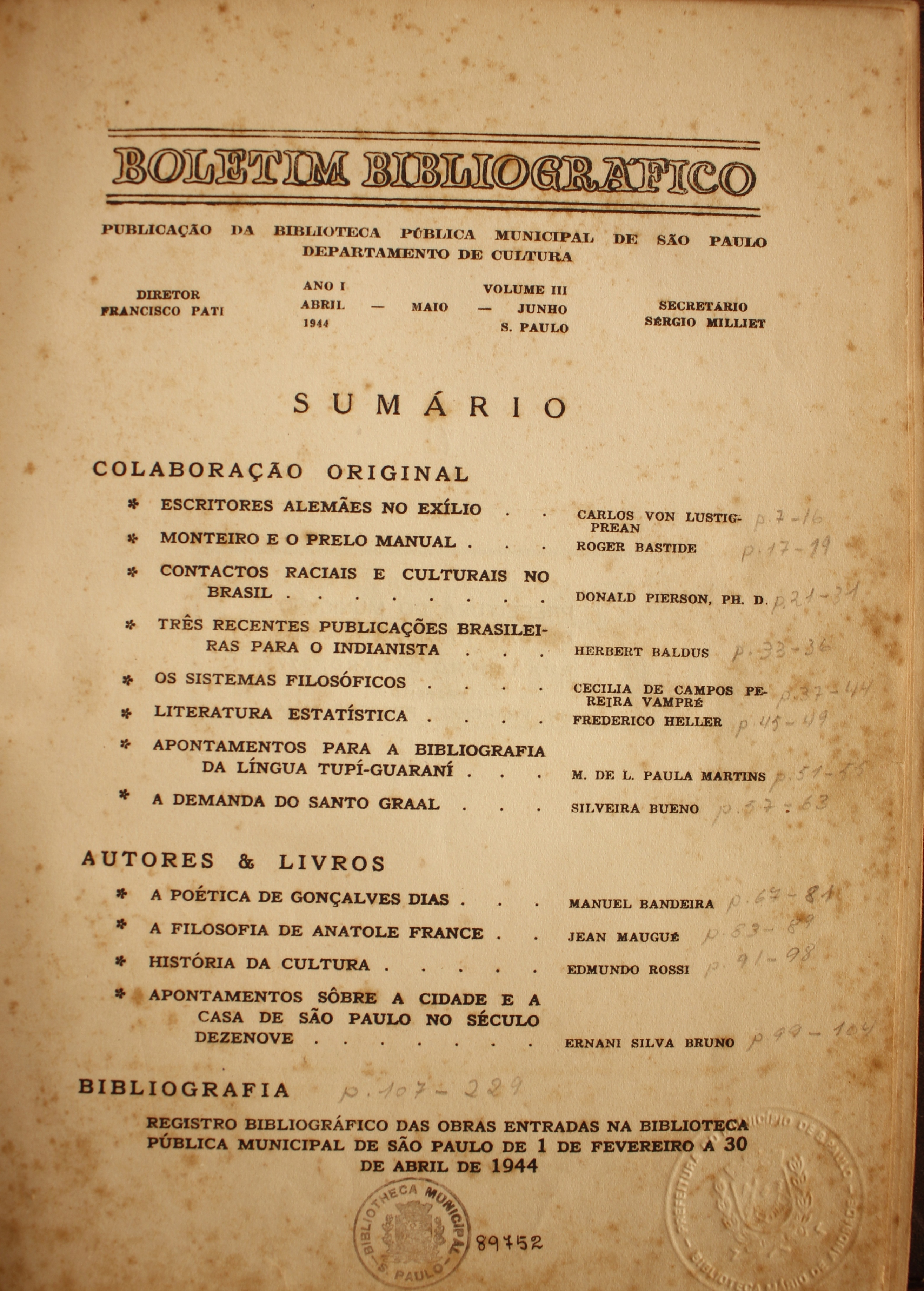 Boletim Bibliográfico Ano I - Volume III (abr.-jun. 1944)  Colaboração Original Escritores Alemães no Exílio - Carlos Von Lustigprean Monteiro e o Prelo Manual - Roger Bastide Contatos Raciais e Culturais no Brasil - Donald Pierson, Ph. D. Três Recentes Publicações Brasileiras para o Indianista - Herbert Baldus Os Sistemas Filosóficos - Cecília de Campos Pereira Vampré Literatura Estatística - Frederico Heller Apontamentos para a Bibliografia da Língua Tupi-guarani - M. de L. Paula Martins A Demanda do Santo Graal - Silveira Bueno  Autores & Livros A Poética de Gonçalves Dias - Manuel Bandeira A Filosofia de Anatole France - Jean Maugué História da Cultura - Edmundo Rossi Apontamentos Sobre a Cidade de São Paulo no Século XIX - Ernani Silva Bruno  Bibliografia Registro Bibliográfico das Obras Entradas na Biblioteca Pública Municipal de São Paulo de 1 de Fevereiro a 30 de Abril de 1944.