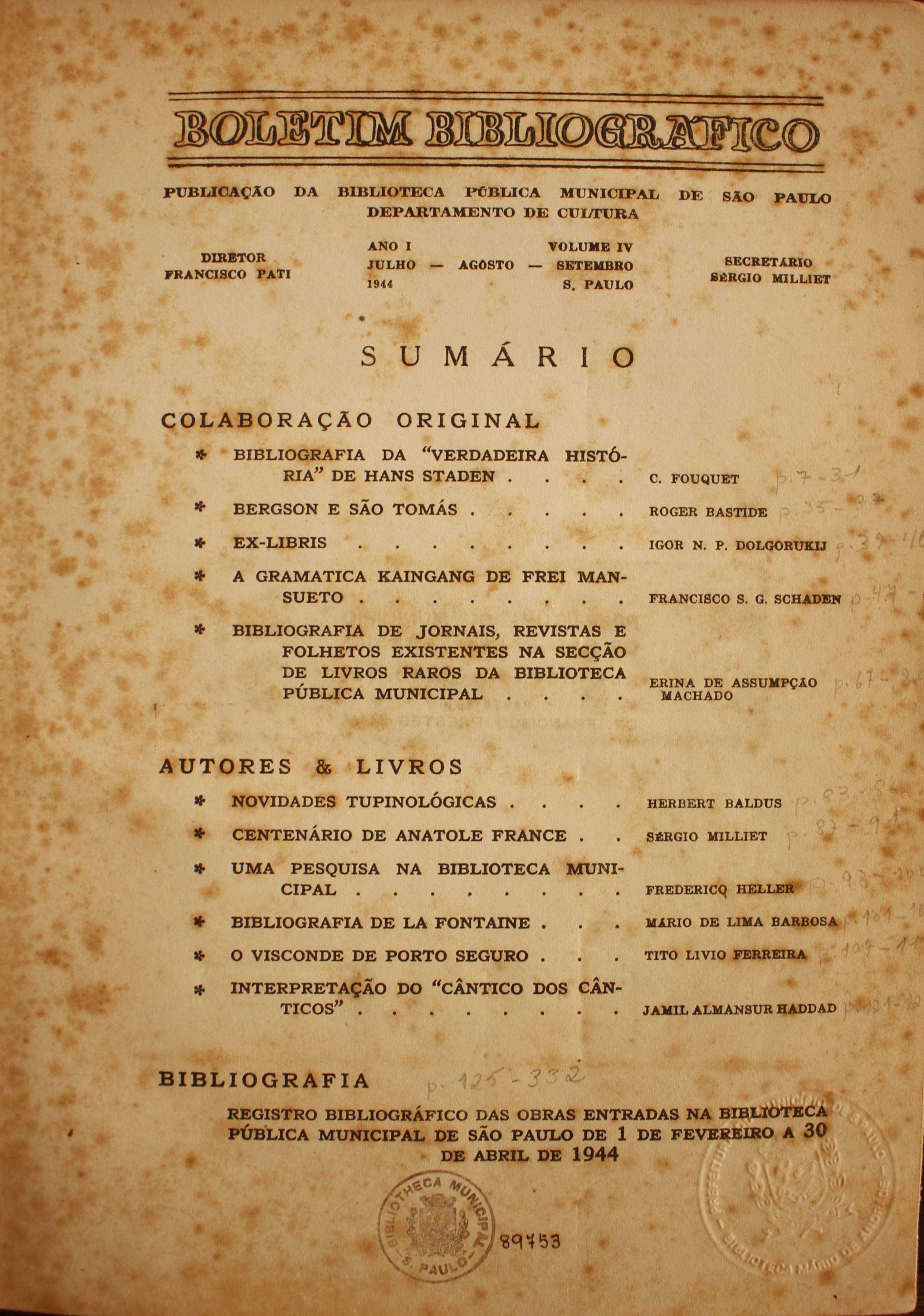 Boletim Bibliográfico Volume IV (jul.-set. 1944)  Colaboração Original Bibliografia da “Verdadeira História” de Hans Staden - C. Fouquet Bergson e São Tomás - Roger Bastide Ex-libris - Igor N. P. Dolgorukij A gramática Kaingang de Frei Mansueto - Francisco S. G. Schaden Bibliografia de Jornais, Revistas e Folhetos Existentes na Seção de Livros Raros da Biblioteca Pública Municipal - Erina de Assumpção Machado  Autores & Livros Novidades Tupinológicas - Herbert Baldus Centenário de Antole France - Sérgio Milliet Uma Pesquisa na Biblioteca Municipal - Frederico Heller Bibliografia de La Fontaine - Mário de Lima Barbosa O Visconde de Porto Seguro - Tito Lívio Ferreira Interpretação do “Cântico dos Cânticos” - Jamil Almansur Haddad  Bibliografia Registro Bibliográfico das Obras Entradas na Biblioteca Pública Municipal de São Paulo de 1 de Novembro a 30 de abril de 1944.