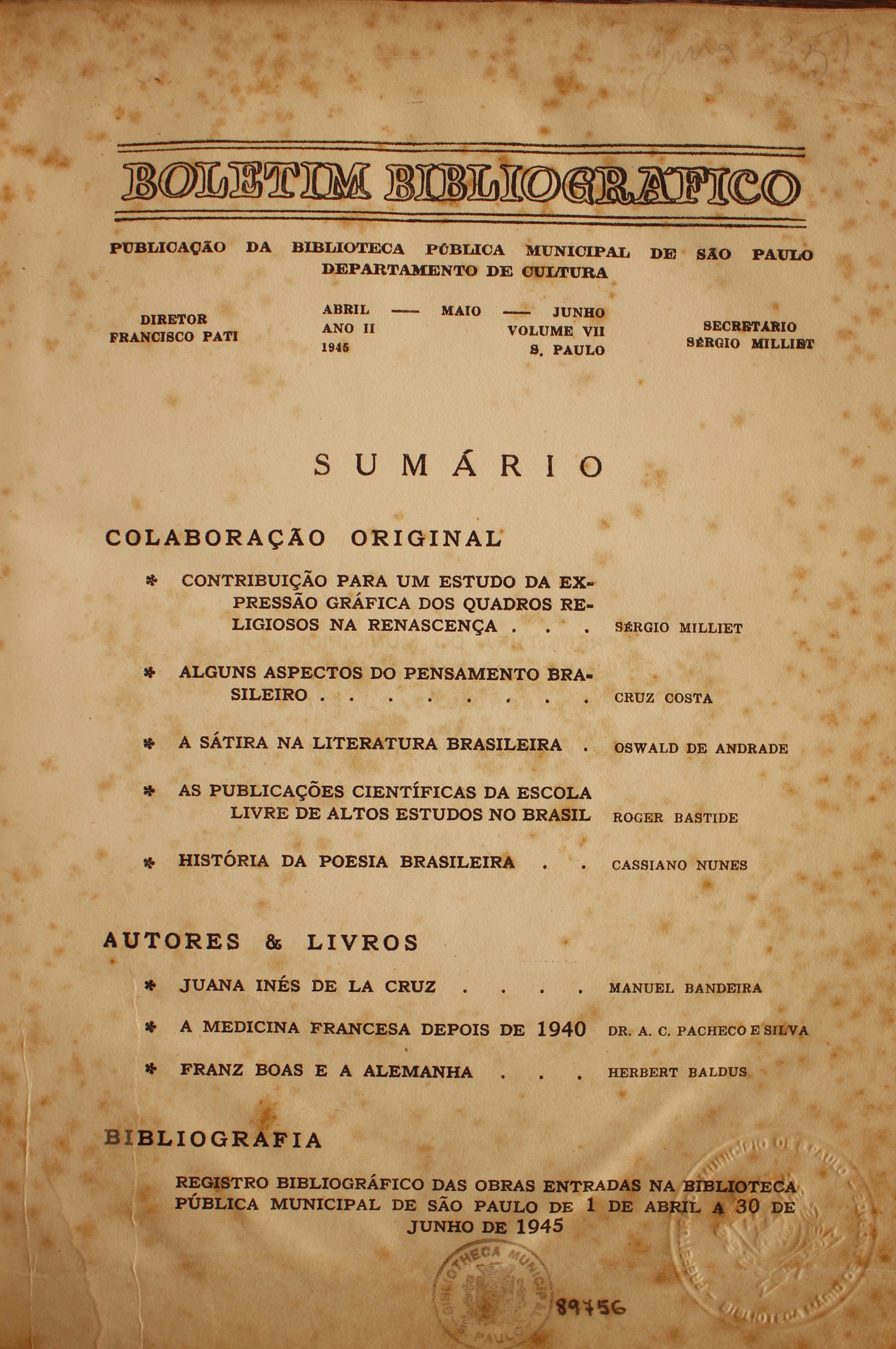 Boletim Bibliográfico Ano II - Volume VII (abr.-jun. 1945)  Colaboração Original Contribuição para e Estudo da Expressão Gráfica nos Quadros Religiosos na Renascença - Sérgio Milliet Alguns Aspectos do Pensamento Brasileiro - Cruz Costa A Sátira na Literatura Brasileira - Oswald de Andrade As Publicações Científicas da Escola Livre de Altos Estudos no Brasil - Roger Bastide História da Poesia Brasileira - Cassiano Nunes  Autores & Livros Juna Inés de La Cruz - Manuel Bandeira A Medicina Francesa depois de 1940 - Dr. A. C. Pacheco e Silva Franz Boas e a Alemanha - Herbert Baldus  Bibliografia Registro Bibliográfico das Obras Entradas na Biblioteca Pública Municipal de São Paulo de 1 de Abril a 30 de Junho de 1945