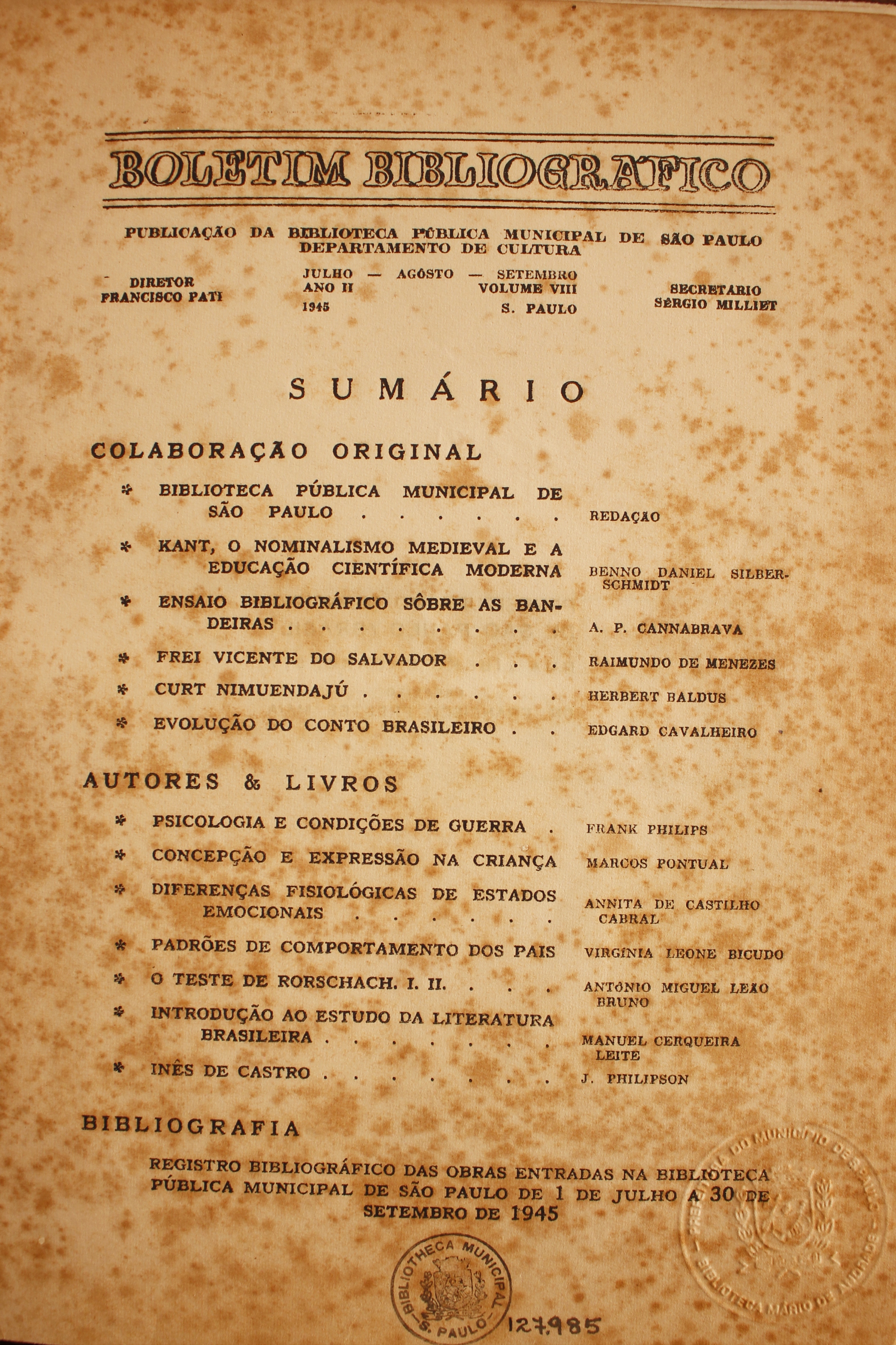 Boletim Bibliográfico Ano II - Volume VIII (jul.-set. 1945) Colaboração Original Biblioteca Pública Municipal de São Paulo - Redação Kant, o Normalismo Medieval e a Educação Científica Moderna - Brenno Daniel Silberschmidt Ensaio Bibliográfico Sobre as Bandeiras - A. P. Canabrava Frei Vicente do Salvador - Raimundo de Menezes Curt Nimuendajú - Herbert Baldus Evolução do Conto Brasileiro - Edgard Cavalheiro  Autores & Livros Psicologia e Condições de Guerra - Frank Phillips Concepção e Expressão na Criança - Marcos Pimentel Diferenças Fisiológicas de Estados Emocionais - Annita de Castilho Cabral Padrões de Comportamento dos Pais - Virgínia Leone Bicudo Introdução ao Estudo da Literatura Brasileira - Manuel Cerqueira Leite Inês de Castro - J. Phillispson  Bibliografia Registro Bibliográfico das Obras Entradas na Biblioteca Municipal de São Paulo de 1 de Julho a 30 de Setembro de 1945