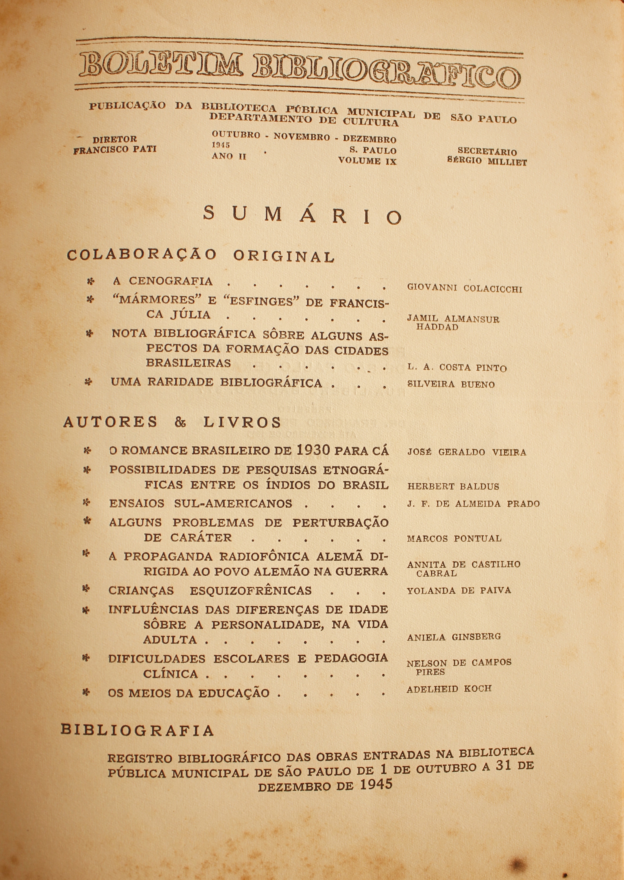 Boletim Bibliográfico Ano II - Volume IX (out.-dez. 1945)  Colaboração Original A Cenografia - Giovanni Colacicchi “Mármores” e “Esfinges” de Francisca Julia - Jamil Almansur Haddad Nota Bibliográfica Sobre Alguns Aspectos da Formação das Cidades Brasileiras - L. A. Costa Pinto Uma Raridade Bibliográfica - Silveira Bueno  Autores & Livros O Romance Brasileiro de 1930 para Cá - José Geraldo Vieira Possibilidade de pesquisas Etnográficas Entre os Índios do Brasil - Herbert Baldus Ensaios Sul-americanos - J. F. de Almeida Prado Alguns Problemas de Perturbação de Caráter - Marcos Pontual A Propaganda Radiofônica Alemã na Guerra - Annita d e Castilho Cabral Crianças Esquizofrênicas - Yolanda de Paiva Influências das Diferenças de Idade Sobre a Personalidade, na Vida Adulta - Aniela Ginsberg Dificuldades Escolares e Pedagogia Clínica - Nelson de Campos Pires Os Meios de Comunicação - Adelheid koch  Bibliografia Registro Bibliográfico das Obras Entradas na Biblioteca Pública Municipal de São Paulo de 1 de Outubro a 31 de Dezembro de 1945