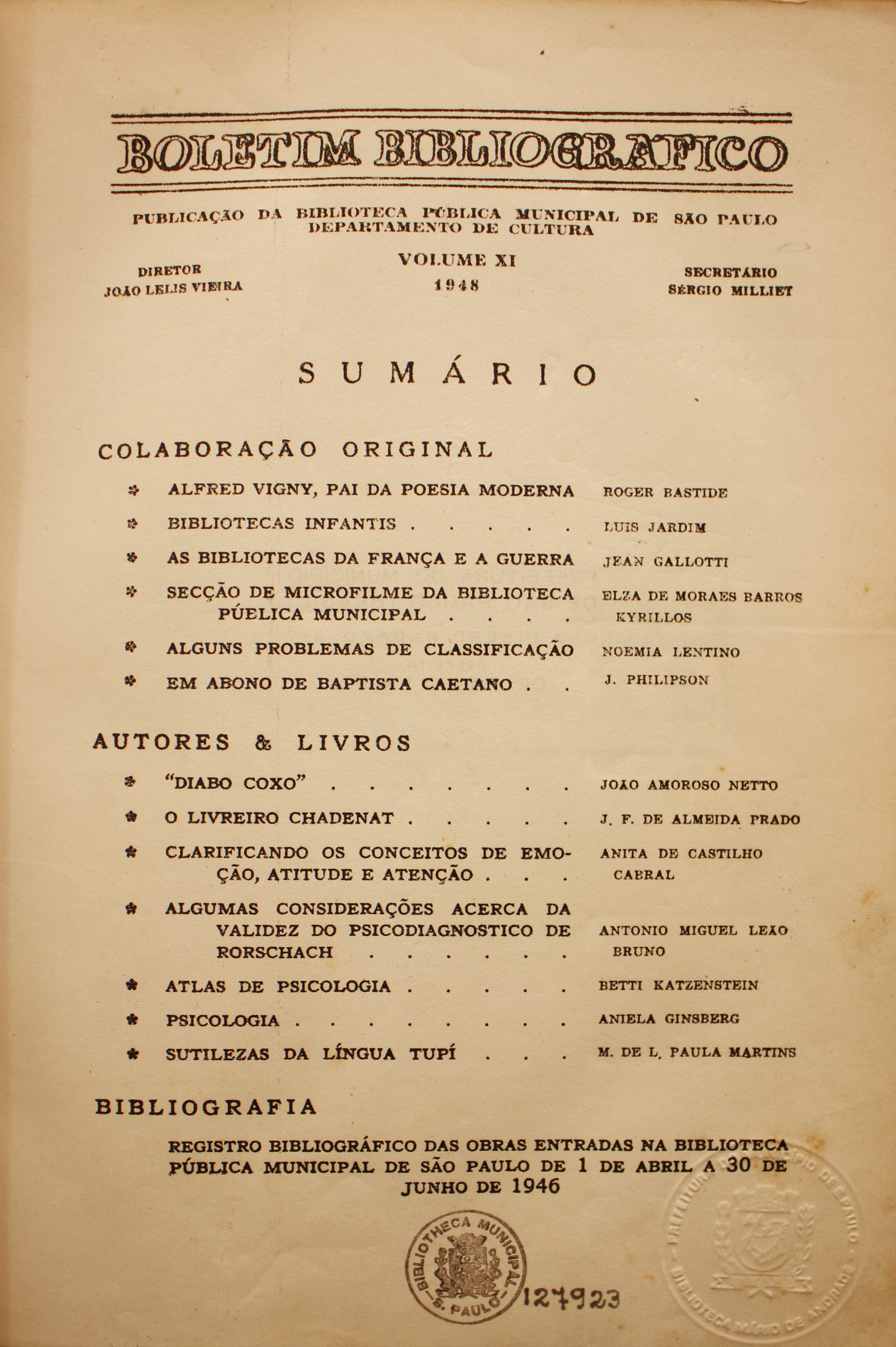 Boletim Bibliográfico Volume XI (1948)  Colaboração Original Alfred Vigny, Pai da Poesia Moderna - Roger Bastide Bibliotecas Infantis - Luis Jardim As Bibliotecas da França e a Guerra - Jean Gallotti Seção de Microfilme da Biblioteca Pública Municipal - Elza de Moraes Barros Kyrillos Alguns Problemas de Classificação - Noêmia Lentino Em Abono de Baptista Caetano - J. Philipson  Autores & Livros “Diabo Coxo” - João Amoroso Netto O Livreiro Chadenat - J. F. de Almeida Prado Clarificando os Conceitos de Emoção, Atitude e Atenção - Noêmia Lentino Algumas Considerações Acerca da Validez do Psicodiagnóstico de Rorschach - Antonio Miguel Leão Bruno Atlas de Psicologia - Betti Katzenstein Psicologia - Aniela Ginsberg Sutilezas da Língua Tupi - M. de L. Paula Martins  Bibliografia Registro Bibliográfico das Obras Entradas na Biblioteca Pública Municipal de São Paulo de 1 de Abril a 30 de Junho de 1946