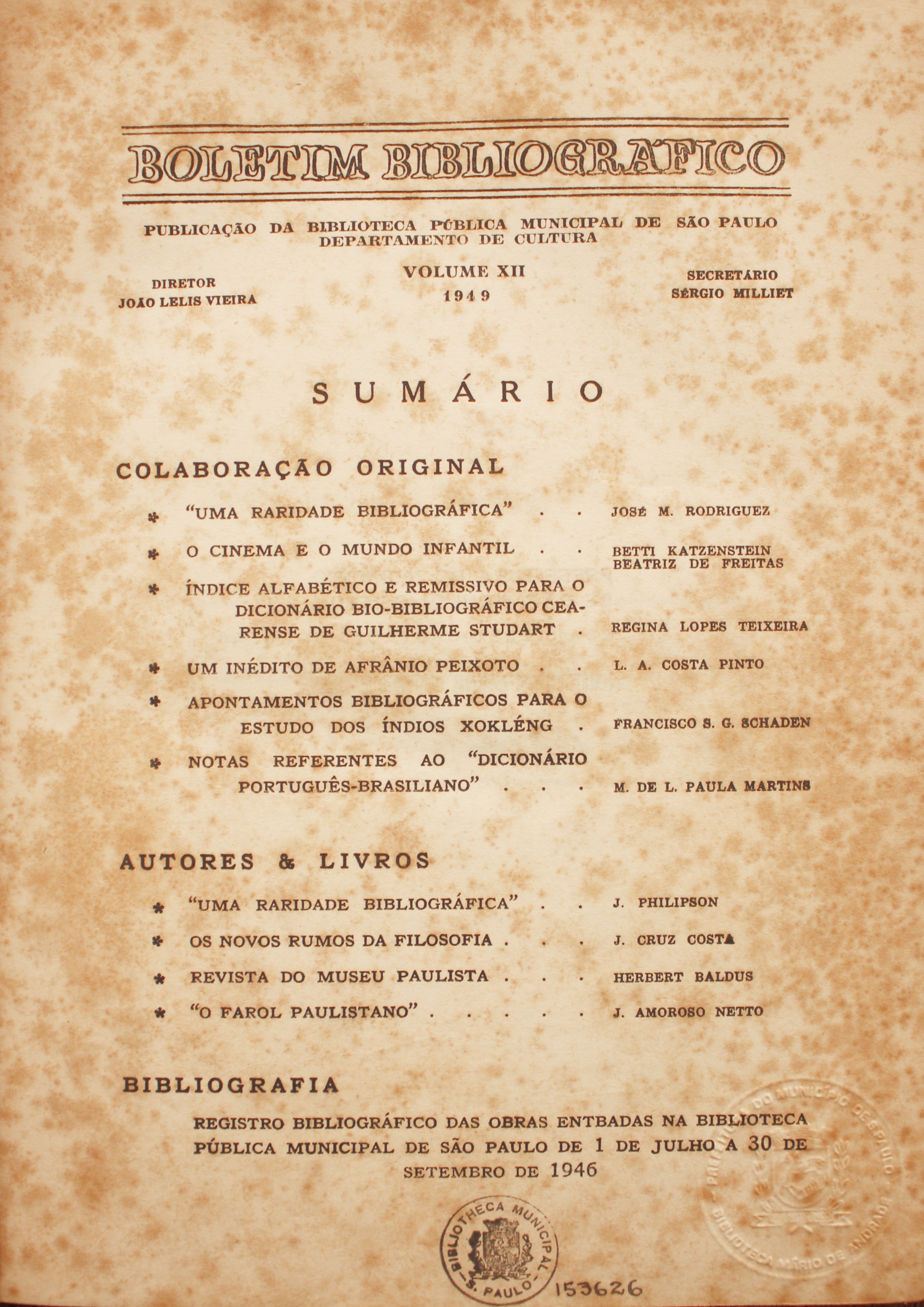 Boletim Bibliográfico Volume XII (1949) Colaboração Original “Uma Raridade Bibliográfica” - José M. Rodriguez O Cinema e o Mundo Infantil - Betti Katzenstein / Beatriz de Freitas Índice Alfabético e Remissivo para o Dicionário Bio-bibliográfico Cearense de Guilherme Studart - Regina Lopes Teixeira Um Inédito de Afrânio Peixoto - L. A. Costa Pinto Apontamentos Bibliográfico para os Estudos dos Índios Xokléng - Francisco S. G. Schaden Notas Referentes Ao “Dicionário Português-brsiliano” - M. de L. Paula Martins  Autores & Livros “Uma Raridade Bibliográfica” - J. Philipson Os Novos Rumos da Filosofia - J. Cruz Costa Revista do Museu Paulista - Herbert Baldus “O Farol Paulistano” - J. Amoroso Netto  Bibliografia Registro Bibliográfico das Obras Entradas na Biblioteca Pública Municipal de São Paulo de 1 de Junho a 30 de Setembro de 1946