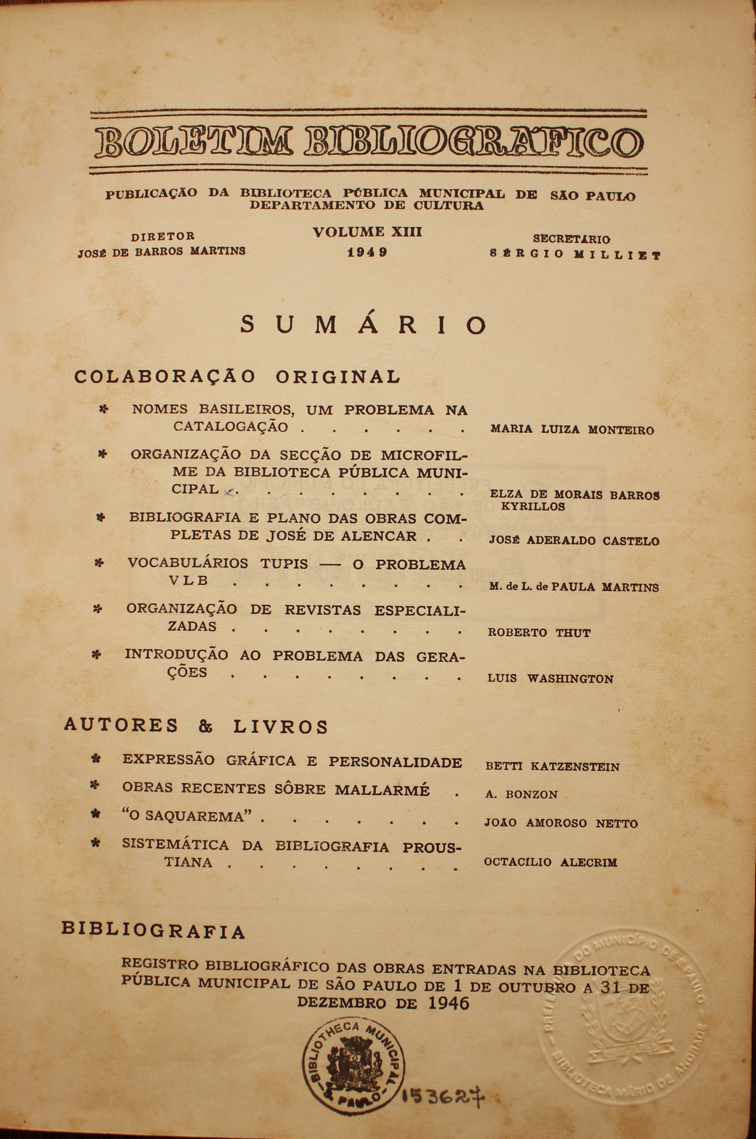 Boletim Bibliográfico Volume XIII (1949) Colaboração Original Nomes Brasileiros, um Problema na Catalogação - Maria Luiza Monteiro Organização da Seção de Microfilmes da Biblioteca Pública Municipal - Elza de Morais Barros Kyrillos Bibliografia e Plano das Obras Completas de José de Alencar - José Aderaldo Castello Vocabulário Tupis: o Problema VLB - M. L. de Paula Martins Organização de Revistas Especializadas - Roberto Thut Introdução ao Problema das Gerações - Luis Washington  Autores & Livros Expressão Gráfica e Personalidade - Betti Katzenstein Obras Recentes Sobre Mallarmé - A. Bonzon “O Saquarema” - João Amoroso Netto Sistemática da Bibliografia Proustiana - Octacílio Alecrim  Bibliografia Registro Bibliográfico das Obras Emprestadas na biblioteca Pública Municipal de São Paulo de 1 de Outubro a 31 de Dezembro de 1946
