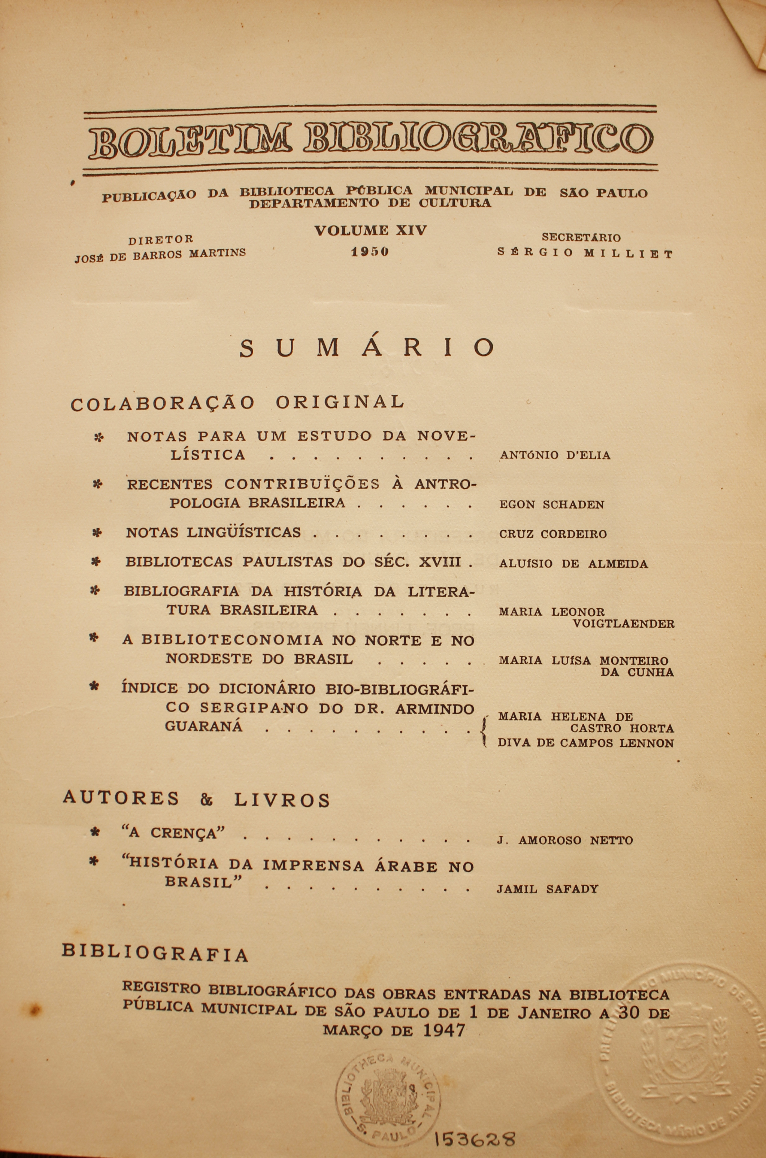  Boletim Bibliográfico Volume XIV (1950) Colaboração Original Notas Para um Estudo da Novelística - Antônio D’Elia Recentes Contribuições à Antropologia Brasileira - Egon Schaden Notas Linguísticas - Cruz Cordeiro Bibliotecas Paulistas do Século XVIII - Aluísio de Almeida Bibliografia da História da Literatura Brasileira  - Maria Leonor Voigtlaender A Biblioteconomia no Norte e no Nordeste do Brasil - Maria Luísa Monteiro da Cunha Índice do Dicionário Bio-bibliográfico Sergipano de Dr. Armindo Guaraná - Maria Helena de Castro Horta / Diva de Campos Lennon  Autores & Livros “A Crença” - J. Amoroso Netto “História da Imprensa Árabe no Brasil” - Jamil Safady  Bibliografia Registro Bibliográfico das Obras Entradas na Biblioteca Pública Municipal de São Paulo de 1 de Janeiro a 30 de Março de 1947