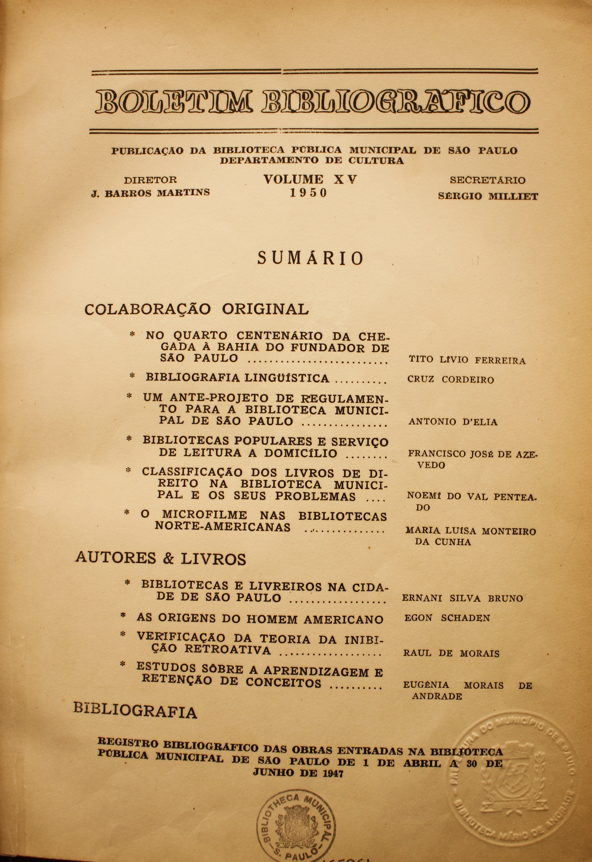  Boletim Bibliográfico Volume XV (1950)  Colaboração Original No Quarto Centenário da Chegada à Bahia do Fundador de São Paulo - Tito Lívio Ferreira Bibliografia Linguística - Cruz Cordeiro Um Ante-Projeto de Regulamento para a Biblioteca Municipal de São Paulo - Antonio D’Elia Bibliotecas Populares e Serviço de Leitura a Domicílio - Francisco José de Azevedo Classificação dos Livros de Direito na Biblioteca Municipal e Seus Problemas - Noemí do Val Penteado O Microfilme nas Bibliotecas Norte-americanas - Maria Luísa Monteiro da Cunha  Autores & Livros Bibliotecas e Livreiros da Cidade de São Paulo - Ernani Silva Bruno As Origens do Homem Americano - Egon Schaden Verificação da Teoria de Inibição Retroativa - Raul de Morais Estudos Sobre a Aprendizagem e Retenção de Conceitos - Eugênia Morais de Andrade  Bibliografia Registro bibliográfico das Obras Entradas na Biblioteca Pública Municipal de São Paulo de 1 de Abril a 30 de Junho de 1947
